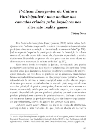 Práticas Emergentes da Cultura
        Participativa1: uma análise das
      camadas criadas pelos jogadores nos
            alternate reality games.
                                                                           Christy Dena


       Em Cultura da Convergência, Henry Jenkins (2006) define cultura parti-
cipativa como “cultura em que os fãs e outros consumidores são convidados
participar ativamente da criação e circulação de novos conteúdos”’(p. 290).
Jenkins expande “o poder da participação não vem da destruição da cultura
comercial, mas da escrita feita sobre ela, alterando, expandindo e adicio-
nando uma diversidade de pontos de vista para criar um novo fluxo, re-
alimentando o mainstream da cultura midiática” (p.257).
       Este ensaio amplia o conceito de Jenkins, introduzindo uma prática
participativa emergente que não pode ser diferenciada de nenhuma forma
anterior usada para reescrever, modificar ou alterar o conteúdo de um pro-
dutor primário. Em vez disso, os públicos são co-criadores, preenchendo
lacunas deixadas intencionalmente, ou não, pelo produtor primário. Ao con-
trário da ideia de estender a narrativa original, estas brechas abertas propo-
sitalmente para serem preenchidas são, na verdade, parte integrante de uma
narrativa principal. A prática participativa, documentada neste ensaio, re-
fere-se ao conteúdo criado por uma audiência pequena, em resposta ao
material disponibilizado por um produtor primário, que está se tornando o
produto principal para consumo do público de massa. Embora já observa-
do em muitas formas de produção cultural, esse fenômeno é aqui analisa-
do, especificamente, através do gênero dos alternate reality games.
       Alternate reality games (ARGs), ou jogos de realidade alternativa,
correspondem a uma variação do que Jenkins chama de narrativa


1
 A versão original em inglês deste artigo foi publicada em ‘Convergence Journal: International
Journal of Research into New Media Technologies, 14/1, Feb/2008, by Sage Publications Ltd, All
rights reserved. © SAGE Publications Ltd, 2008’. Disponível em: http://online.sagepub.com/


                                                                                          157
 