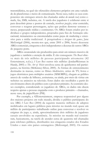 transmidiática, na qual são oferecidos elementos próprios em uma varieda-
de de plataformas e meios de comunicação. Neste caso, todos os seus com-
ponentes são entregues através das chamadas mídias do mundo real, como e-
mails, fax, SMS, websites, etc. A tarefa dos jogadores é colaborar entre si
para descobrir pistas e pontos de entrada, resolver puzzles, criar conteúdo,
conversar e resgatar personagens, ações que podem demorar semanas e
meses, perpassando mídias e continentes. Os ARGs foram criados por in-
divíduos e grupos independentes, projetados para fins de formação edu-
cacional, treinamentos ou encomendados como peças de marketing e exten-
sões para a mídia tradicional. A pesquisadora e designer de games, Jane
McGonigal (2006), mostra-nos que, entre 2001 e 2006, houve dezessete
ARGs comerciais, cinquenta e dois independentes e dezenas de outros ARGs
de pequeno porte.
      ARGs encomendados são produzidos para atrair um número massivo de
jogadores e também a atenção da mídia. E eles conseguem: The Beast obte-
ve mais de três milhões de pessoas participando ativamente (42
Entertaiment, n.d.a.); I Love Bees outros três milhões (JordanWeisman in
Handy, 2005) e The Art of Heist envolveu cerca de quinhentos mil partici-
pantes, na história (McKinney-Silver, 2005). As formas de entretenimento
destinadas às massas, como os filmes blockbusters, séries de TV, livros e
jogos eletrônicos para múltiplos usuários (MMORPG), chegam ao público
através de vendas de bilhetes, assinaturas, ou ainda, por meio de visitas em
websites ou anúncios na televisão. Estes dados são recolhidos a partir do
envolvimento direto do público com o produtor primário. Ao contrário des-
ses exemplos, considerando os jogadores de ARGs, os dados não dizem
respeito apenas a pessoas engajadas com o produtor primário – chamados,
nesse caso, de puppetMaster (PM).
      Por exemplo, a 42Entertainment, empresa responsável por alguns
dos maiores projetos em todo mundo, dividiu o público participante do
seu ARG I Love Bees (2004) da seguinte maneira: milhares de adeptos
mobilizados em lugares públicos para missões no mundo real; quase um
milhão de participantes trabalhando online para conversar e resolver os
enigmas do jogo; e, ainda, aproximadamente dois milhões de jogadores
casuais envolvidos na experiência. As missões no mundo real consisti-
ram, basicamente, na tarefa de atender cerca de quarenta mil chamadas
para telefones públicos, distribuídos nos cinquenta estados dos Estados
Unidos e mais oito países estrangeiros (McGonigal, 2005). Os outros

158
 