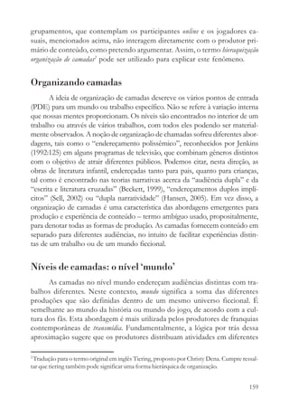 grupamentos, que contemplam os participantes online e os jogadores ca-
suais, mencionados acima, não interagem diretamente com o produtor pri-
mário de conteúdo, como pretendo argumentar. Assim, o termo hieraquização
organização de camadas2 pode ser utilizado para explicar este fenômeno.


Organizando camadas
       A ideia de organização de camadas descreve os vários pontos de entrada
(PDE) para um mundo ou trabalho específico. Não se refere à variação interna
que nossas mentes proporcionam. Os níveis são encontrados no interior de um
trabalho ou através de vários trabalhos, com todos eles podendo ser material-
mente observados. A noção de organização de chamadas sofreu diferentes abor-
dagens, tais como o “endereçamento polissêmico”, reconhecidos por Jenkins
(1992:125) em alguns programas de televisão, que combinam gêneros distintos
com o objetivo de atrair diferentes públicos. Podemos citar, nesta direção, as
obras de literatura infantil, endereçadas tanto para pais, quanto para crianças,
tal como é encontrado nas teorias narrativas acerca da “audiência dupla” e da
“escrita e literatura cruzadas” (Beckett, 1999), “endereçamentos duplos implí-
citos” (Sell, 2002) ou “dupla narratividade” (Hansen, 2005). Em vez disso, a
organização de camadas é uma característica das abordagens emergentes para
produção e experiência de conteúdo – termo ambíguo usado, propositalmente,
para denotar todas as formas de produção. As camadas fornecem conteúdo em
separado para diferentes audiências, no intuito de facilitar experiências distin-
tas de um trabalho ou de um mundo ficcional.


Níveis de camadas: o nível ‘mundo’
      As camadas no nível mundo endereçam audiências distintas com tra-
balhos diferentes. Neste contexto, mundo significa a soma das diferentes
produções que são definidas dentro de um mesmo universo ficcional. É
semelhante ao mundo da história ou mundo do jogo, de acordo com a cul-
tura dos fãs. Esta abordagem é mais utilizada pelos produtores de franquias
contemporâneas de transmídia. Fundamentalmente, a lógica por trás dessa
aproximação sugere que os produtores distribuam atividades em diferentes

2
 Tradução para o termo original em inglês Tiering, proposto por Christy Dena. Cumpre ressal-
tar que tiering também pode significar uma forma hierárquica de organização.


                                                                                        159
 