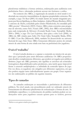 plataformas midiáticas e formas artísticas, endereçadas para audiências com
preferências fixas e alternadas poderem acessar tais formatos e estilos.
       No contexto dos ARGs, a organização da camada no nível mundo é evi-
denciada nas extensões transmidiáticas de algumas propriedades existentes. Por
exemplo, o jogo The Beast (2001) foi criado dentro do mundo imaginário pro-
posto por Steven Spielberg, no filme Inteligência Artificial (Warner Brothers, 2001);
o universo de Matrix, concebido pelos irmãos Warchowski, foi estendido pelo
ARG grassroot 3 Metacortechs (2003). Outros ARGs criam extensões para progra-
mas de televisão, como Push, Nevada (ABC, 2002), dois ARGs encomendados
para cada temporada de ReGenesis (Extended Reality Game, Xenophile Media,
2004 e 2006), o jogo The Lost Experience, feito para a série Lost (2006), os
ARGs da ABC criados para Fallen (The Ocular Effect, Xenophile Media, 2006).
O ARG I Love Bees (Microsoft, 2004), também foi desenvolvido no universo
ficcional do jogo Halo. Estes ARGs forneceram diferentes pontos de entrada
através de uma forma de arte criada com base na preferência dos jogadores.


O nível ‘trabalho’
       O nível trabalho destina-se a separar o conteúdo no interior de um pro-
duto que é projetado para atrair diferentes audiências. Os ARGs proporcio-
nam desafios completamente diferentes, que podem ser jogados por públicos
distintos. Jogar um ARG, portanto, não significa se envolver em conteúdos
homogêneos disponibilizados pelos produtores, uma tarefa quase impossível
frente à extensão multiplataforma e a infinidade de conteúdo típicos do jogo.
Em vez disso, os jogadores são atingidos por diferentes segmentos, em que
eles podem engajar tanto individualmente quanto em grupo. Estes segmen-
tos são endereçados ao público da seguinte maneira.


Tipos de camadas
       As camadas endereçam as necessidades e preferências de diferentes
públicos. No nível mundo, este procedimento pode ser ordenado através do
fornecimento de diferentes plataformas de comunicação e formas de arte. As
habilidades específicas e o conhecimento do publico também podem ser en-
dereçados tanto para jogadores casuais quanto para os hardcore, pessoas


3
    Refere-se aos games criados por jogadores.


160
 
