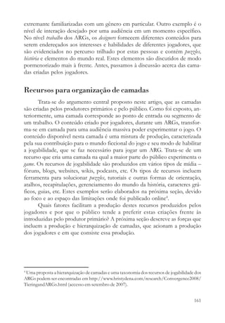 extremante familiarizadas com um gênero em particular. Outro exemplo é o
nível de interação desejado por uma audiência em um momento específico.
No nível trabalho dos ARGs, os designers fornecem diferentes conteúdos para
serem endereçados aos interesses e habilidades de diferentes jogadores, que
são evidenciados no percurso trilhado por estas pessoas e contém puzzles,
história e elementos do mundo real. Estes elementos são discutidos de modo
pormenorizado mais à frente. Antes, passamos à discussão acerca das cama-
das criadas pelos jogadores.


Recursos para organização de camadas
       Trata-se do argumento central proposto neste artigo, que as camadas
são criadas pelos produtores primários e pelo público. Como foi exposto, an-
teriormente, uma camada corresponde ao ponto de entrada ou segmento de
um trabalho. O conteúdo criado por jogadores, durante um ARGs, transfor-
ma-se em camada para uma audiência massiva poder experimentar o jogo. O
conteúdo disponível nesta camada é uma mistura de produção, caracterizada
pela sua contribuição para o mundo ficcional do jogo e seu modo de habilitar
a jogabilidade, que se faz necessário para jogar um ARG. Trata-se de um
recurso que cria uma camada na qual a maior parte do público experimenta o
game. Os recursos de jogabilidade são produzidos em vários tipos de mídia –
fóruns, blogs, websites, wikis, podcasts, etc. Os tipos de recursos incluem
ferramenta para solucionar puzzles, tutoriais e outras formas de orientação,
atalhos, recapitulações, gerenciamento do mundo da história, caracteres grá-
ficos, guias, etc. Estes exemplos serão elaborados na próxima seção, devido
ao foco e ao espaço das limitações onde foi publicado online4.
       Quais fatores facilitam a produção destes recursos produzidos pelos
jogadores e por que o público tende a preferir estas criações frente às
introduzidas pelo produtor primário? A próxima seção descreve as forças que
incluem a produção e hierarquização de camadas, que acionam a produção
dos jogadores e em que consiste essa produção.




4
 Uma proposta a hierarquização de camadas e uma taxonomia dos recursos de jogabilidade dos
ARGs podem ser encontradas em http://www.hristydena.com/research/Convergence2008/
TieringandARGs.html (accesso em setembro de 2007).


                                                                                      161
 