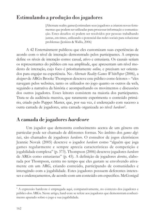 Estimulando a produção dos jogadores
                     [Alternate reality games] estimulam seus jogadores a criarem novas ferra-
                     mentas que podem ser utilizadas para processar informação e comunica-
                     ção. Estes desafios só podem ser resolvidos por pessoas trabalhando
                     juntas, em times, utilizando o potencial das redes sociais para solucionar
                     problemas (Jenkins & Wallis, 2006)

        A 42 Entertainment publicou que eles customizam suas experiências de
acordo com o nível de interação demonstrado pelos participantes. A empresa
define os níveis de interação como: casual, ativo e entusiasta. Os causais seriam
os representantes do público em sua amplitude, que apresentam um nível mo-
desto de interação, cujo foco é prioritariamente online, e precisam ser orienta-
dos para engajar na experiência. No Alternate Reality Games WhitePaper (2006), a
designer de ARGs Brooke Thompson descreve este público como leitores – “eles
navegam pelos websites, tanto os utilizados no jogo quanto os outros da web,
seguindo a narrativa da história e acompanhando os movimentos e discussões
dos outros jogadores. Esses leitores consistem na maioria dos participantes.
Trata-se da audiência massiva, que raramente experimenta o conteúdo primá-
rio, criado pelo Puppet Master, que, por sua vez, é endereçado com sucesso a
outra camada de jogadores, uma camada organizada ao nível hardcore5.


A camada de jogadores hardcore
        Um jogador que demonstra conhecimento acerca de um gênero em
particular pode ser chamado de diferentes formas. No âmbito dos games digi-
tais, são chamados de jogadores hardcore. O consultor de jogos eletrônicos
Jeannie Novak (2005) descreve o jogador hardcore como “alguém que joga
games regularmente e sempre aprecia características de competição e
jogabilidade complexa” (p. 373). Thompson (2006) descreve jogadores hardcore
de ARGs como entusiastas” (p. 45). A definição de jogadores devotos, elabo-
rada por Thompson, centra no tempo que eles gastam se envolvendo ativa-
mente em um ARG, criando conteúdo, participando de comunidades e
interagindo com a jogabilidade. Estes jogadores possuem deferentes interes-
ses e endereçamentos, de acordo com um conteúdo em especifico. McGonigal

5
 A expressão hardcore é empregada aqui, comparativamente, no contexto dos jogadores e
público dos ARGs. Neste artigo, hard-core se refere aos jogadores que demonstram conheci-
mento apurado sobre o jogo e sua jogabilidade.


162
 