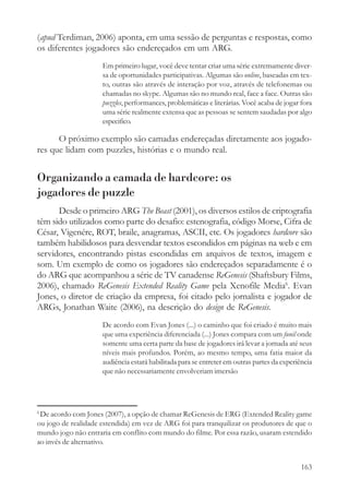 (apud Terdiman, 2006) aponta, em uma sessão de perguntas e respostas, como
os diferentes jogadores são endereçados em um ARG.
                     Em primeiro lugar, você deve tentar criar uma série extremamente diver-
                     sa de oportunidades participativas. Algumas são online, baseadas em tex-
                     to, outras são através de interação por voz, através de telefonemas ou
                     chamadas no skype. Algumas são no mundo real, face a face. Outras são
                     puzzles, performances, problemáticas e literárias. Você acaba de jogar fora
                     uma série realmente extensa que as pessoas se sentem saudadas por algo
                     especifico.

      O próximo exemplo são camadas endereçadas diretamente aos jogado-
res que lidam com puzzles, histórias e o mundo real.


Organizando a camada de hardcore: os
jogadores de puzzle
      Desde o primeiro ARG The Beast (2001), os diversos estilos de criptografia
têm sido utilizados como parte do desafio: estenografia, código Morse, Cifra de
César, Vigenére, ROT, braile, anagramas, ASCII, etc. Os jogadores hardcore são
também habilidosos para desvendar textos escondidos em páginas na web e em
servidores, encontrando pistas escondidas em arquivos de textos, imagem e
som. Um exemplo de como os jogadores são endereçados separadamente é o
do ARG que acompanhou a série de TV canadense ReGenesis (Shaftsbury Films,
2006), chamado ReGenesis Extended Reality Game pela Xenofile Media6. Evan
Jones, o diretor de criação da empresa, foi citado pelo jornalista e jogador de
ARGs, Jonathan Waite (2006), na descrição do design de ReGenesis.
                     De acordo com Evan Jones (...) o caminho que foi criado é muito mais
                     que uma experiência diferenciada (...) Jones compara com um funil onde
                     somente uma certa parte da base de jogadores irá levar a jornada até seus
                     níveis mais profundos. Porém, ao mesmo tempo, uma fatia maior da
                     audiência estará habilitada para se entreter em outras partes da experiência
                     que não necessariamente envolveriam imersão




6
 De acordo com Jones (2007), a opção de chamar ReGenesis de ERG (Extended Reality game
ou jogo de realidade estendida) em vez de ARG foi para tranquilizar os produtores de que o
mundo jogo não entraria em conflito com mundo do filme. Por essa razão, usaram estendido
ao invés de alternativo.


                                                                                             163
 