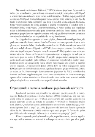 Na terceira missão em ReGenesis ‘ERG’, todos os jogadores foram orien-
tados por uma diretriz para infiltrar, em uma instituição anarquista, a Ocktopod,
e apresentar uma relatório com todas as informações obtidas. A página inicial
do site da Ocktopods é uma tela quase vazia, apenas com uma logo, um box de
texto e um botão para submeter, que leva o jogador a uma espécie de exame.
Uma vez preenchido de forma correta, o exame recompensa o jogador com o
Ocktopods Redux e um vídeo. Convenientemente, o Redux explica aos jogadores
todas as informações necessárias para completar a missão. Este é apenas um dos
percursos que podem ser seguidos durante todo o jogo. Existem outros caminhos
que não são sinalizados na superfície do texto, literalmente.
       Se o jogador interage com texto na página, observando o código-fonte, ele
pode ser colocado frente a outro desafio. Durante o exame, questões foram, sim-
plesmente, letras isoladas, distribuídas verticalmente. Cada uma destas letras foi
colocada ao lado de um código de cor HTML. A mensagem, uma vez decodificada,
disse aos jogadores para “resgatar Ana de nossa url”. Os jogadores que remove-
ram as letras de Ana da url foram recompensados com uma página na web que os
convidava para se juntar à Ocktopods. O temido grupo hacker anarquista estava,
deste modo, desvendado pelo público. Os jogadores considerados hardcore inter-
pretaram papel de antagonista frente alguns personagens do seriado e agentes
que os seguiam. De acordo com Jones (2007), 10% de todos os jogadores desse
ERG podem ser considerados hardcore, significando que o grupo representa 0.01%
de todos os fãs. Este exemplo ilustra como os jogadores de ARG, considerados
hardcore, preferem puzzles entregues como parte do desafio e de uma maneira que
apenas eles podem reconhecer. Completando essa tarefa, uma camada criada
pela produção levou a uma diferente experiência de trabalho.


Organizando a camada hardcore: jogadores de narrativa
       Jogadores de narrativa são providos de discurso poético, enredo e perso-
nagens. Richard Sebastian e Marble Kinzie (2006) concluíram, em sua pes-
quisa sobre os jogadores de The Beast, que o grupo em questão demonstrou
prazer derivado do ato de leitura do discurso. “The Beast foi realmente muito
bem escrito. Quando eu disse a mim mesmo que deveria parar de jogar, con-
tinuei apenas lendo o jogo” (p. 235). Jogadores de narrativa fazem algo mais
além de ler. Thompson (2006) entende que este grupo “é fascinado pelas
possibilidades de interagir, influenciar a narrativa e gameplay” (p.47).
       Um exemplo de produção endereçada, especificamente, a estes jogado-
res, que reflete como essa camada é subsequentemente criada por eles, pode


164
 