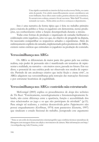 Uma rápida examinada no interior da loja revelou nossa Nisha, no canto
                     atrás da parede. Um cabelo maravilhosamente escuro emoldurava um
                     rosto brilhante. Seus olhos eram verdes, porém cobertos de cosméticos.
                     Eu acenei com a cabeça, encarei e fui até sua mesa. ‘Mais fácil?’ Eu entoei,
                     tentando ser suave... Nisha abriu seu livro e começou o depoimento.

      Isto é uma narrativa da forma típica que é feita no trabalho primário
para a maioria do público e força os jogadores em demonstrar, nestas produ-
ções, seu conhecimento sobre a função desempenhada durante a missão.
      Todas estas formas de produção e organização de camadas facilitaram a
colaboração entre jogadores, uma vez que, no objetivo de progredir na disputa,
foi necessário compartilhar os respectivos achados e experiências. Além do
endereçamento explícito de camadas, implementado pelos produtores de ARGs,
existem outras estéticas que estimulam os jogadores na produção de conteúdo.


Verossimilhança nos ARGs
       Os ARGs se diferenciam da maior parte dos games pela sua estética
realista, cujo poder de persuasão não é manifestado em tentativas de repre-
sentar a realidade, na narrativa – em muitos casos, passada no futuro. Em vez
disso, o potencial de sua estética pode ser observado nos modos de expres-
são. Partindo de um arcabouço criativo que inclui ficção e cinema vérité 7, os
ARGs adquirem sua verossimilhança pela remoção das marcações ficcionais
e por estruturar heurísticas de jogabilidade.


Verossimilhança nos ARGs: conteúdo não estruturado
       McGonigal (2003) explica os procedimentos de design dos websites
de The Beast. “Esteticamente, tecnologicamente e fenomenologicamente fa-
lando, não existe diferença entre a aparência, função e acessibilidade dos
sites relacionados ao jogo e os que não participam da atividade” (p.13).
Para atingir tal realismo, a estética desenvolvida pelos Puppetmasters não
possui enquadramento (Goffman, 1974) nem paratextos (Genette, 1997)
que sinalizam o estado ficcional do trabalho. Justapondo este argumento


7
  Trata-se um estilo de documentarismo cinematográfico que combina técnicas naturalistas de
filmagem com trucagens feitas em edição e movimentos de câmera. Mais informações em http:/
/en.wikipedia.org/wiki/Cinema_verité


166
 