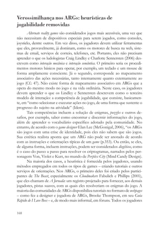 Verossimilhança nos ARGs: heurísticas de
jogabilidade removidas
       Alternate reality games são considerados jogos mais acessíveis, uma vez que
não necessitam de dispositivos especiais para serem jogados, como consoles,
joysticks, dentre outros. Em vez disso, os jogadores devem utilizar ferramentas
que eles, provavelmente, já dominam, como os motores de busca na web, siste-
mas de email, serviços de correio, telefones, etc. Portanto, eles não precisam
aprender o que os ludologistas Craig Lindley e Charlotte Sennersten (2006) des-
crevem como interação mecânica e interação semântica. O primeiro seria os procedi-
mentos motores básicos para operar, por exemplo, um teclado e um mouse de
forma amplamente consciente. Já o segundo, corresponde ao mapeamento
associativo das ações necessárias, tanto internamente quanto externamente ao
jogo (Cf.: 47). Não existe forma de mapeamento associativo em ARGs que a
opera do mesmo modo no jogo e na vida ordinária. Neste caso, os jogadores
devem aprender o que os Lindley e Sennersten descrevem como o terceiro
modelo de interação: a competência de jogabilidade, que consiste, basicamen-
te, em “como selecionar e executar ações no jogo, de uma forma que sustente o
progresso do sujeito na atividade” (Idem).
       Tais competências incluem a solução de enigmas, puzzles e outros de-
safios, por exemplo, saber como encontrar e discernir informações do jogo,
além de aprender o vocabulário específico adotado pela comunidade. No
entanto, de acordo com o game designer Elan Lee (McGonigal, 2006), “os ARGs
são jogos com uma crise de identidade, pois eles não sabem que são jogos.
Sua estética realista aponta que um ARG não pode ser anotado de acordo
com as instruções e orientações típicas de um game (p.353). Ou então, se eles,
de alguma forma, incluem instruções, podem ser considerados diegéticos, como
é o caso do passo a passo para resolver os criptogramas, narrados pelos per-
sonagens Von, Violet e Kurt, no mundo de Perplex City (Mind Candy Design).
       Na maioria dos casos, a heurística é fornecida pelos jogadores, usando
métodos empregados em todos os tipos de games – criando tutoriais e outros
serviços de orientações. Nos ARGs, o primeiro deles foi criado pelos partici-
pantes de The Beast, especialmente os Cloudmakers Fabulich e Phillips (2001),
que eles chamam de A Jornada: um registro projetado para fornecer, aos demais
jogadores, pistas suaves, com as quais eles resolveriam os enigmas do jogo. A
maioria das comunidades de ARGs disponibiliza tutoriais no formato de webpages
– como fez a designer e jogadora de ARGs, Brooke Thompson, em seu Guia
Rápido de I Love Bees – e, de modo mais informal, em fóruns. Todos os jogadores

168
 