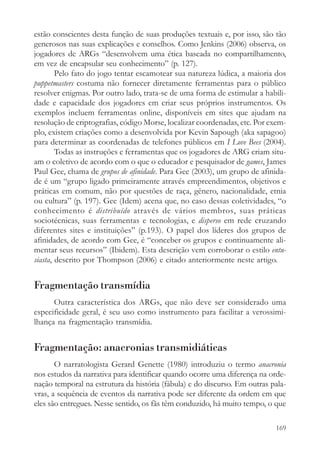 estão conscientes desta função de suas produções textuais e, por isso, são tão
generosos nas suas explicações e conselhos. Como Jenkins (2006) observa, os
jogadores de ARGs “desenvolvem uma ética baseada no compartilhamento,
em vez de encapsular seu conhecimento” (p. 127).
        Pelo fato do jogo tentar escamotear sua natureza lúdica, a maioria dos
puppetmasters costuma não fornecer diretamente ferramentas para o público
resolver enigmas. Por outro lado, trata-se de uma forma de estimular a habili-
dade e capacidade dos jogadores em criar seus próprios instrumentos. Os
exemplos incluem ferramentas online, disponíveis em sites que ajudam na
resolução de criptografias, código Morse, localizar coordenadas, etc. Por exem-
plo, existem criações como a desenvolvida por Kevin Sapough (aka sapagoo)
para determinar as coordenadas de telefones públicos em I Love Bees (2004).
        Todas as instruções e ferramentas que os jogadores de ARG criam situ-
am o coletivo de acordo com o que o educador e pesquisador de games, James
Paul Gee, chama de grupos de afinidade. Para Gee (2003), um grupo de afinida-
de é um “grupo ligado primeiramente através empreendimentos, objetivos e
práticas em comum, não por questões de raça, gênero, nacionalidade, etnia
ou cultura” (p. 197). Gee (Idem) acena que, no caso dessas coletividades, “o
conhecimento é distribuído através de vários membros, suas práticas
sociotécnicas, suas ferramentas e tecnologias, e disperso em rede cruzando
diferentes sites e instituições” (p.193). O papel dos líderes dos grupos de
afinidades, de acordo com Gee, é “conceber os grupos e continuamente ali-
mentar seus recursos” (Ibidem). Esta descrição vem corroborar o estilo entu-
siasta, descrito por Thompson (2006) e citado anteriormente neste artigo.


Fragmentação transmídia
      Outra característica dos ARGs, que não deve ser considerado uma
especificidade geral, é seu uso como instrumento para facilitar a verossimi-
lhança na fragmentação transmídia.


Fragmentação: anacronias transmidiáticas
       O narratologista Gerard Genette (1980) introduziu o termo anacronia
nos estudos da narrativa para identificar quando ocorre uma diferença na orde-
nação temporal na estrutura da história (fábula) e do discurso. Em outras pala-
vras, a sequência de eventos da narrativa pode ser diferente da ordem em que
eles são entregues. Nesse sentido, os fãs têm conduzido, há muito tempo, o que

                                                                           169
 