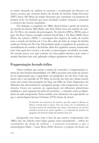 eu tenho chamado de auditoria de anacronia: a reordenação do discurso em
outros eventos que ocorrem dentro do mundo da história. Edgar Governo
(2007) listou 386 linhas de tempo ficcionais que sustentam sua proposta de
produção de fãs. Eu defendo que essas atividades tendem somente a aumentar
o contexto das formas transmídia.
       Em analogia, os jogadores de ARGs desenvolvem a gestão de recursos
no mundo da história. Rick Bailey (aka Hair Thief) criou um sumário de enre-
do, The Plot, e um sumário de personagem, The characters (2001a, 2001b), para o
jogo The Beast. Outros exemplos incluem Geoff May e The Bruce (2004), Steve
Peters, aka vpisteve (2004) e a montagem dos arquivos de áudio, de acordo
com o mundo da história em I Love Bees, além da linha de tempo da história
criada por Yanka em Plex City. Tal produção ajuda os jogadores de narrativa no
entendimento do enredo e da história, além dos jogadores casuais, fornecendo
uma visão geral dos eventos e de todos os personagens envolvidos na trama.
No mesmo passo, esta ação consiste em uma prática imersiva, pois torna o
mundo ficcional mais real, aplicando códigos igualmente mais realistas.


Fragmentação: kernals órfãos
      Outra condição que aciona a criação de conteúdo é a fragmentação ex-
trema de uma história transmidiática. Os ARGs possuem uma razão de coerên-
cia na segmentação que é equivalente aos parágrafos em um livro. Cada seg-
mento não é um episódio de TV, filme ou novela: eles têm um volume menor,
como um e-mail, uma postagem em blog, um SMS, etc. Estes fragmentos são
diferentes das micronarrativas emergentes porque cada componente não é au-
tônomo. Existe um aumento da segmentação em diferentes plataformas
midiáticas e uma expansão da esfera de coerência – a narrativa torna-se depen-
dente de cada componente. Neste sentido, estes elementos são equivalentes ao
que o narratologista Seymor Chatman (1978) chama de kernals
                  Os Kernals são momentos da narrativa que dão origem a dilemas na
                  direção tomada pelos eventos. Eles são como nós ou dobradiças na
                  estrutura, pontos de ramificação que força o movimento em um dos
                  caminhos possíveis de serem seguidos (...) os Kernals não podem ser
                  apagados sem destruir a lógica da narrativa (cap. 53).

      Justapondo este traço com o fato de que muitos componentes dos
ARGs não são linkados tanto hiper quanto inter textualmente – órfãos no
vocabulário do design de website – é possível corroborar o que a
narratologista Marie – Laure Ryan (2001) descreve a respeito da ficção em

170
 