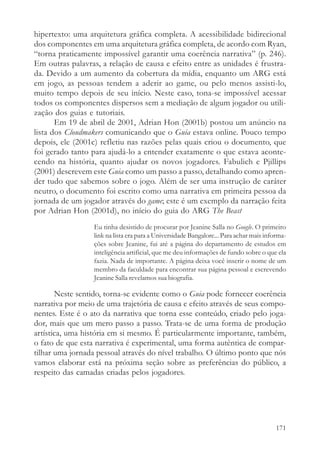 hipertexto: uma arquitetura gráfica completa. A acessibilidade bidirecional
dos componentes em uma arquitetura gráfica completa, de acordo com Ryan,
“torna praticamente impossível garantir uma coerência narrativa” (p. 246).
Em outras palavras, a relação de causa e efeito entre as unidades é frustra-
da. Devido a um aumento da cobertura da mídia, enquanto um ARG está
em jogo, as pessoas tendem a aderir ao game, ou pelo menos assisti-lo,
muito tempo depois de seu início. Neste caso, tona-se impossível acessar
todos os componentes dispersos sem a mediação de algum jogador ou utili-
zação dos guias e tutoriais.
       Em 19 de abril de 2001, Adrian Hon (2001b) postou um anúncio na
lista dos Cloudmakers comunicando que o Guia estava online. Pouco tempo
depois, ele (2001c) refletiu nas razões pelas quais criou o documento, que
foi gerado tanto para ajudá-lo a entender exatamente o que estava aconte-
cendo na história, quanto ajudar os novos jogadores. Fabulich e Pjillips
(2001) descrevem este Guia como um passo a passo, detalhando como apren-
der tudo que sabemos sobre o jogo. Além de ser uma instrução de caráter
neutro, o documento foi escrito como uma narrativa em primeira pessoa da
jornada de um jogador através do game; este é um exemplo da narração feita
por Adrian Hon (2001d), no início do guia do ARG The Beast
                  Eu tinha desistido de procurar por Jeanine Salla no Google. O primeiro
                  link na lista era para a Universidade Bangalore... Para achar mais informa-
                  ções sobre Jeanine, fui até a página do departamento de estudos em
                  inteligência artificial, que me deu informações de fundo sobre o que ela
                  fazia. Nada de importante. A página deixa você inserir o nome de um
                  membro da faculdade para encontrar sua página pessoal e escrevendo
                  Jeanine Salla revelamos sua biografia.

       Neste sentido, torna-se evidente como o Guia pode fornecer coerência
narrativa por meio de uma trajetória de causa e efeito através de seus compo-
nentes. Este é o ato da narrativa que torna esse conteúdo, criado pelo joga-
dor, mais que um mero passo a passo. Trata-se de uma forma de produção
artística, uma história em si mesmo. É particularmente importante, também,
o fato de que esta narrativa é experimental, uma forma autêntica de compar-
tilhar uma jornada pessoal através do nível trabalho. O último ponto que nós
vamos elaborar está na próxima seção sobre as preferências do público, a
respeito das camadas criadas pelos jogadores.




                                                                                         171
 