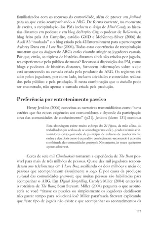 familiarizados com os recursos da comunidade, além de prover um feedback
para os que estão acompanhando o ARG. De forma corrente, no momento
de escrita, a recapitulação dos PMs incluem o design de Mind Candy, as histó-
rias distantes em podcast e em blog dePerplex City, o podcast de ReGenesis, o
blog feito pela Art Campfire, estúdio GMD e McKinney-Silver (2006) do
Audi A3 “roubado” e o blog criado pela 42Entertainment para a personagem
Awbrey Dana em I Love Bees (2004). Todas estas ocorrências de recapitulação
mostram que os designers de ARGs estão visando atingir os jogadores casuais.
Por que, então, os tópicos de histórias distantes ainda são criados por jogado-
res experientes e pelo público de massa? Recursos à disposição dos PM, como
blogs e podcasts de histórias distantes, fornecem informações sobre o que
está acontecendo na camada criada pelo produtor do ARG. Os registros cri-
ados pelos jogadores, por outro lado, incluem atividades e conteúdos realiza-
dos pelo público e pela produção. É nesta combinação que o trabalho pode
ser encontrado, não apenas a camada criada pela produção.


Preferência por entretenimento passivo
       Henry Jenkins (2006) conceitua as narrativas transmidiáticas como “uma
estética que faz novas exigências aos consumidores e depende da participação
ativa das comunidades de conhecimento” (p.21). Jenkins (idem: 131) continua
                  Esta abordagem existe muito esforço do Zé Pipoca, da mãe aflita, do
                  trabalhador que acabou de se aconchegar no sofá (...) cada vez mais con-
                  sumidores estão gostando de participar de culturas de conhecimento
                  online e descobrir como é expandir o conhecimento recorrendo à expertise
                  combinada das comunidades grassroots. No entanto, às vezes queremos
                  apenas observar.

       Cerca de sete mil Cloudmakers tornaram a experiência de The Beast pos-
sível para mais de três milhões de pessoas. Quase dez mil jogadores respon-
deram aos telefonemas em I Love Bees, auxiliando os dois milhões e meio de
pessoas que acompanhavam casualmente o jogo. É por causa da produção
cultural das comunidades grassroots, que muitas pessoas são habilitadas para
acompanhar o ARG. Em Digital Storytelling, Carolyn Miller (2004) entrevista
o roteirista de The Beast, Sean Stewart. Miller (2004) pergunta o que aconte-
ceria se você “tirasse os puzzles ou simplesmente os jogadores decidissem
não gastar tempo para solucioná-los? Miller parafraseia Stewart explicando
que “este tipo de jogada não existe e que acompanhar os acontecimentos da

                                                                                      173
 