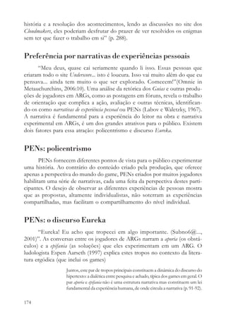 história e a resolução dos acontecimentos, lendo as discussões no site dos
Cloudmakers, eles poderiam desfrutar do prazer de ver resolvidos os enigmas
sem ter que fazer o trabalho em si” (p. 288).


Preferência por narrativas de experiências pessoais
      “Meu deus, quase cai seriamente quando li isso. Essas pessoas que
criaram todo o site Underscore... isto é loucura. Isso vai muito além do que eu
pensava... ainda tem muito o que ser explorado. Comecem!”(Omnie in
Metauchurchins, 2006:10). Uma análise da retórica dos Guias e outras produ-
ções de jogadores em ARGs, como as postagens em fóruns, revela o trabalho
de orientação que complica a ação, avaliação e outras técnicas, identifican-
do-os como narrativas de experiência pessoal ou PENs (Labov e Waletzky, 1967).
A narrativa é fundamental para a experiência do leitor na obra e narrativa
experimental em ARGs, é um dos grandes atrativos para o público. Existem
dois fatores para essa atração: policentrismo e discurso Eureka.


PENs: policentrismo
       PENs fornecem diferentes pontos de vista para o público experimentar
uma história. Ao contrário do conteúdo criado pela produção, que oferece
apenas a perspectiva do mundo do game, PENs criados por muitos jogadores
habilitam uma série de narrativas, cada uma feita da perspectiva destes parti-
cipantes. O desejo de observar as diferentes experiências de pessoas mostra
que as propostas, altamente individualistas, não soterram as experiências
compartilhadas, mas facilitam o compartilhamento do nível individual.


PENs: o discurso Eureka
      “Eureka! Eu acho que tropecei em algo importante. (Subno6@...,
2001)”. As conversas entre os jogadores de ARGs narram a aporia (os obstá-
culos) e a epifania (as soluções) que eles experimentam em um ARG. O
ludologista Espen Aarseth (1997) explica estes tropos no contexto da litera-
tura ergódica (que inclui os games)
                  Juntos, este par de tropos principais constituem a dinâmica do discurso do
                  hipertexto: a dialética entre pesquisa e achado, típica dos games em geral. O
                  par aporia e epifania não é uma estrutura narrativa mas constituem um lei
                  fundamental da experiência humana, de onde circula a narrativa (p. 91-92).

174
 