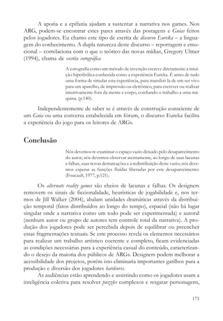 A aporia e a epifania ajudam a sustentar a narrativa nos games. Nos
ARG, podem-se encontrar estes pares através das postagens e Guias feitos
pelos jogadores. Eu chamo este tipo de escrita de discurso Eureka – a lingua-
gem do conhecimento. A dupla natureza deste discurso – reportagem e emo-
cional – correlaciona com o que o teórico das novas mídias, Gregory Ulmer
(1994), chama de escrita corográfica
                  A corografia como um método de invenção escreve diretamente a intui-
                  ção hiperbólica conhecida como a experiência Eureka. É antes de tudo
                  uma forma de simular esta experiência, para transferi-la de um ser vivo
                  para um aparelho, de impressão ou eletrônico, para escrever ou realizar
                  intuitivamente fora da mente e corpo, confiando o trabalho a uma má-
                  quina. (p.140).

      Independentemente de saber se é através de construção consciente de
um Guia ou uma conversa estabelecida em fórum, o discurso Eureka facilita
a experiência do jogo para os leitores de ARGs.


Conclusão
                  Nós devemos re-examinar o espaço vazio deixado pelo desaparecimento
                  do autor; nós devemos observar atentamente, ao longo de suas lacunas
                  e falhas, suas novas demarcações e a redistribuição deste vazio; nós deve-
                  mos esperar as funções fluídas liberadas por este desaparecimento.
                  (Foucault, 1977, p.121).

       Os alternate reality games são cheios de lacunas e falhas. Os designers
removem os sinais de ficcionalidade, heurísticas de jogabilidade e, nos ter-
mos de Jill Walker (2004), abalam unidades dramáticas através da distribui-
ção temporal (fatos distribuídos ao longo do tempo), espacial (não há lugar
singular onde a narrativa como um todo pode ser experimentada) e autoral
(nenhum autor ou grupo de autores tem controle total da narrativa). A pro-
dução dos jogadores pode ser percebida depois de equilibrar ou preencher
essas fragmentações textuais. Se este processo revela os elementos necessários
para realizar um trabalho artístico coerente e completo, ficam evidenciadas
as condições necessárias para a experiência casual do conteúdo, caracterizan-
do o desejo da maioria dos públicos de ARGs. Designers podem melhorar a
acessibilidade dos projetos, porém isto eliminaria importantes gatilhos para a
produção e diversão dos jogadores hardcores.
       As audiências estão aprendendo e assistindo como os jogadores usam a
inteligência coletiva para resolver puzzles complexos e resgatar personagens,

                                                                                        175
 