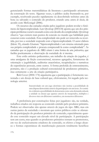 gerenciando formas transmidiáticas de literatura e participando ativamente
da construção do texto. Algumas vezes, o público acaba frustrando-se, por
exemplo, resolvendo puzzles rapidamente ou descobrindo websites antes da
hora ou salvando o conteúdo do produtor, criando uma sutura de ilusão, de
acordo com McGonigal (2006).
        Os recursos das camadas criadas pelos jogadores podem revelar o fenô-
meno da hipercomplexidade. Lars Qvotrup (2003:34) aponta que um dos prin-
cipais problemas social é encarado como este desafio de complexidade. Qvortrup
observa “que existem mais pontos de conexão no mundo que habilidade para
conectar como sociedade. Esta complexidade não pode ser removida ou rever-
tida, por isso a sociedade responde com a hipercomplexidade. O autor elabora
(Idem: 35), citando Lhuman: “hipercomplexidade é um sistema orientado para
sua própria complexidade e procura compreendê-la como complexidade”. As
camadas que os jogadores de ARG criam é uma forma de arte policentrica, que
facilita poeticamente a observação da sociedade de si mesma.
        Este estilo artístico policentrico, um trabalho de criação do jogador, é
uma amalgama da ficção convencional, recursos agregados, ferramentas de
orientação e jogabilidade, auditorias anacrônicas, recapitulações e narrativas
de experiências pessoais, entre outros. A forma preferida de entretenimento,
portanto, não é a produção cultural convencional de produtores primários,
mas certamente a arte da criação participativa.
        Rob Cover (2004: 174) argumenta que a participação é fortemente sus-
tentada e um desejo de base cultural que, efetivamente, foi negado pela tec-
nologia anterior.
                   Interatividade em um jogo eletrônico não institui a possibilidade de
                   uma disputa democrática através da participação em um texto. Ao contrá-
                   rio evidencia a possibilidade da democracia como uma demanda cultural,
                   a unidade ou desejo que aparece através de inesperados, múltiplos e
                   diversos sites em diferentes caminhos, em momentos diferentes.

      A preferência por construções feitas por jogadores são, na verdade,
trabalhos criados em resposta ao conteúdo emitido pelo produtor primário.
Podem ser observadas não apenas através de jogos do tipo ARG, mas em
outras partes da sociedade e mostram que certos públicos estão se afastan-
do da participação do produtor primário de conteúdo, especialmente quan-
do este conteúdo requer um elevado nível de participação. A participação
tem um custo, mas quando os produtores primários tornam-se promotores,
em vez de exclusivamente criadores de conteúdo, os efeitos a longo alcan-
ce e formas espontâneas de manifestação parecem totalmente benéficas

176
 