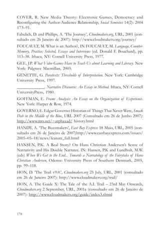 COVER, R. New Media Theory: Electronic Games, Democracy and
Reconfiguring the Author-Audience Relationship, Social Semiotics 14(2): 2004
173–91.
Fabulich, D. and Phillips, A. ‘The Journey’, Cloudmakers.org, URL, 2001 (con-
sultado em 26 Janeiro de 2007): http://www.cloudmakers.org/journey/
FOUCAULT, M. What is an Author?, IN FOUCAULT, M. Language, Counter-
Memory, Practice: Selected, Essays and Interviews (ed. Donald F. Bouchard), pp.
113–38. Ithaca, NY: Cornell University Press, 1977.
GEE, J.P. What Video Games Have to Teach Us about Learning and Literacy. New
York: Palgrave Macmillan, 2003.
GENETTE, G. Paratexts: Thresholds of Interpretation. New York: Cambridge
University Press, 1997.
_____________. Narrative Discourse: An Essay in Method. Ithaca, NY: Cornell
UniversityPress, 1980.
GOFFMAN, E. Frame Analysis: An Essay on the Organization of Experience.
New York: Harper & Row, 1974.
GOVERNO, E. Edgar Governo: Historian of Things That Never Were, Smack
Dab in the Middle of the Blue, URL 2007 (Consultado em 26 de Junho 2007):
http://www.mts.net/~arphaxad/ history.html
HANDY, A. ‘The Buzzmakers’, East Bay Express 18 Maio, URL, 2005 (con-
sultado em 26 de Janeiro de 2007)http://www.eastbayexpress.com/issues/
2005–05–18/news/feature_full.html
HANSEN, P.K. A Real Story? On Hans Christian Andersen’s Sense of
Narrativity and His Double Narratee. IN: Hansen, P.K and Lundholt, M.W.
(eds) When We Get to the End... Towards a Narratology of the Fairytales of Hans
Christian Andersen, Odense: University Press of Southern Denmark, 2005,
pp. 99–118.
HON, D. ‘The Trail v9.0.’, Cloudmakers.org 25 July, URL, 2001 (consultado
em 26 de Janeiro 2007): http://www.cloudmakers.org/trail/
HON, A. The Guide X: The Tale of the A.I. Trail – 23rd May Onwards,
Cloudmakers.org 2 September, URL, 2001a (consultado em 26 de Janeiro de
2007): http://www.cloudmakers.org/guide/index3.shtml



178
 