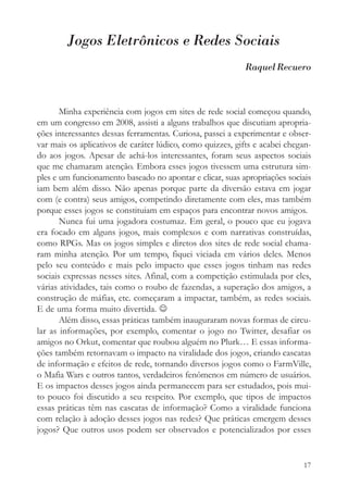 Jogos Eletrônicos e Redes Sociais
                                                            Raquel Recuero



       Minha experiência com jogos em sites de rede social começou quando,
em um congresso em 2008, assisti a alguns trabalhos que discutiam apropria-
ções interessantes dessas ferramentas. Curiosa, passei a experimentar e obser-
var mais os aplicativos de caráter lúdico, como quizzes, gifts e acabei chegan-
do aos jogos. Apesar de achá-los interessantes, foram seus aspectos sociais
que me chamaram atenção. Embora esses jogos tivessem uma estrutura sim-
ples e um funcionamento baseado no apontar e clicar, suas apropriações sociais
iam bem além disso. Não apenas porque parte da diversão estava em jogar
com (e contra) seus amigos, competindo diretamente com eles, mas também
porque esses jogos se constituiam em espaços para encontrar novos amigos.
       Nunca fui uma jogadora costumaz. Em geral, o pouco que eu jogava
era focado em alguns jogos, mais complexos e com narrativas construídas,
como RPGs. Mas os jogos simples e diretos dos sites de rede social chama-
ram minha atenção. Por um tempo, fiquei viciada em vários deles. Menos
pelo seu conteúdo e mais pelo impacto que esses jogos tinham nas redes
sociais expressas nesses sites. Afinal, com a competição estimulada por eles,
várias atividades, tais como o roubo de fazendas, a superação dos amigos, a
construção de máfias, etc. começaram a impactar, também, as redes sociais.
E de uma forma muito divertida. ☺
       Além disso, essas práticas também inauguraram novas formas de circu-
lar as informações, por exemplo, comentar o jogo no Twitter, desafiar os
amigos no Orkut, comentar que roubou alguém no Plurk… E essas informa-
ções também retornavam o impacto na viralidade dos jogos, criando cascatas
de informação e efeitos de rede, tornando diversos jogos como o FarmVille,
o Mafia Wars e outros tantos, verdadeiros fenômenos em número de usuários.
E os impactos desses jogos ainda permanecem para ser estudados, pois mui-
to pouco foi discutido a seu respeito. Por exemplo, que tipos de impactos
essas práticas têm nas cascatas de informação? Como a viralidade funciona
com relação à adoção desses jogos nas redes? Que práticas emergem desses
jogos? Que outros usos podem ser observados e potencializados por esses


                                                                            17
 