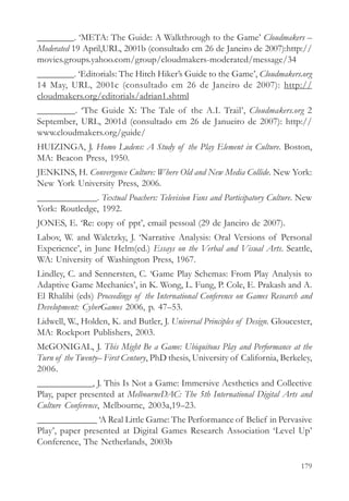 ________. ‘META: The Guide: A Walkthrough to the Game’ Cloudmakers –
Moderated 19 April,URL, 2001b (consultado em 26 de Janeiro de 2007):http://
movies.groups.yahoo.com/group/cloudmakers-moderated/message/34
________. ‘Editorials: The Hitch Hiker’s Guide to the Game’, Cloudmakers.org
14 May, URL, 2001c (consultado em 26 de Janeiro de 2007): http://
cloudmakers.org/editorials/adrian1.shtml
________. ‘The Guide X: The Tale of the A.I. Trail’, Cloudmakers.org 2
September, URL, 2001d (consultado em 26 de Janueiro de 2007): http://
www.cloudmakers.org/guide/
HUIZINGA, J. Homo Ludens: A Study of the Play Element in Culture. Boston,
MA: Beacon Press, 1950.
JENKINS, H. Convergence Culture: Where Old and New Media Collide. New York:
New York University Press, 2006.
_____________. Textual Poachers: Television Fans and Participatory Culture. New
York: Routledge, 1992.
JONES, E. ‘Re: copy of ppt’, email pessoal (29 de Janeiro de 2007).
Labov, W. and Waletzky, J. ‘Narrative Analysis: Oral Versions of Personal
Experience’, in June Helm(ed.) Essays on the Verbal and Visual Arts. Seattle,
WA: University of Washington Press, 1967.
Lindley, C. and Sennersten, C. ‘Game Play Schemas: From Play Analysis to
Adaptive Game Mechanics’, in K. Wong, L. Fung, P. Cole, E. Prakash and A.
El Rhalibi (eds) Proceedings of the International Conference on Games Research and
Development: CyberGames 2006, p. 47–53.
Lidwell, W., Holden, K. and Butler, J. Universal Principles of Design. Gloucester,
MA: Rockport Publishers, 2003.
McGONIGAL, J. This Might Be a Game: Ubiquitous Play and Performance at the
Turn of the Twenty– First Century, PhD thesis, University of California, Berkeley,
2006.
____________, J. This Is Not a Game: Immersive Aesthetics and Collective
Play, paper presented at MelbourneDAC: The 5th International Digital Arts and
Culture Conference, Melbourne, 2003a,19–23.
_____________ ‘A Real Little Game: The Performance of Belief in Pervasive
Play’, paper presented at Digital Games Research Association ‘Level Up’
Conference, The Netherlands, 2003b

                                                                              179
 