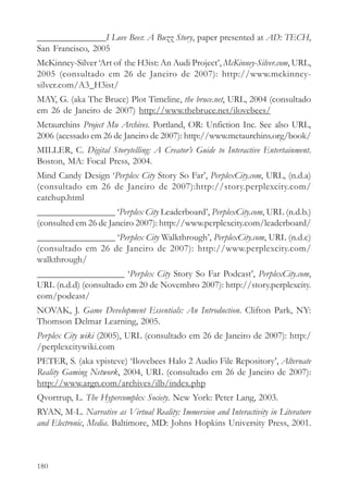 _______________I Love Bees: A Buzz Story, paper presented at AD: TECH,
San Francisco, 2005
McKinney-Silver ‘Art of the H3ist: An Audi Project’, McKinney-Silver.com, URL,
2005 (consultado em 26 de Janeiro de 2007): http://www.mckinney-
silver.com/A3_H3ist/
MAY, G. (aka The Bruce) Plot Timeline, the bruce.net, URL, 2004 (consultado
em 26 de Janeiro de 2007) http://www.thebruce.net/ilovebees/
Metaurchins Project Mu Archives. Portland, OR: Unfiction Inc. See also URL,
2006 (acessado em 26 de Janeiro de 2007): http://www.metaurchins.org/book/
MILLER, C. Digital Storytelling: A Creator’s Guide to Interactive Entertainment.
Boston, MA: Focal Press, 2004.
Mind Candy Design ‘Perplex City Story So Far’, PerplexCity.com, URL, (n.d.a)
(consultado em 26 de Janeiro de 2007):http://story.perplexcity.com/
catchup.html
_________________ ‘Perplex City Leaderboard’, PerplexCity.com, URL (n.d.b.)
(consulted em 26 de Janeiro 2007): http://www.perplexcity.com/leaderboard/
_________________ ‘Perplex City Walkthrough’, PerplexCity.com, URL (n.d.c)
(consultado em 26 de Janeiro de 2007): http://www.perplexcity.com/
walkthrough/
___________________ ‘Perplex City Story So Far Podcast’, PerplexCity.com,
URL (n.d.d) (consultado em 20 de Novembro 2007): http://story.perplexcity.
com/podcast/
NOVAK, J. Game Development Essentials: An Introduction. Clifton Park, NY:
Thomson Delmar Learning, 2005.
Perplex City wiki (2005), URL (consultado em 26 de Janeiro de 2007): http:/
/perplexcitywiki.com
PETER, S. (aka vpisteve) ‘Ilovebees Halo 2 Audio File Repository’, Alternate
Reality Gaming Network, 2004, URL (consultado em 26 de Janeiro de 2007):
http://www.argn.com/archives/ilb/index.php
Qvortrup, L. The Hypercomplex Society. New York: Peter Lang, 2003.
RYAN, M-L. Narrative as Virtual Reality: Immersion and Interactivity in Literature
and Electronic, Media. Baltimore, MD: Johns Hopkins University Press, 2001.



180
 