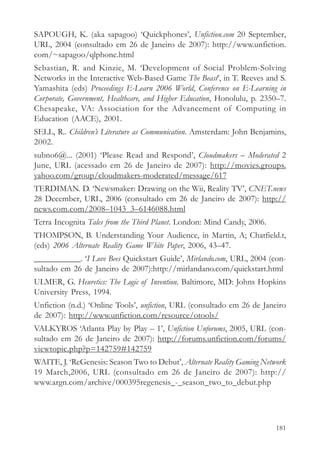 SAPOUGH, K. (aka sapagoo) ‘Quickphones’, Unfiction.com 20 September,
URL, 2004 (consultado em 26 de Janeiro de 2007): http://www.unfiction.
com/~sapagoo/qlphone.html
Sebastian, R. and Kinzie, M. ‘Development of Social Problem-Solving
Networks in the Interactive Web-Based Game The Beast’, in T. Reeves and S.
Yamashita (eds) Proceedings E-Learn 2006 World, Conference on E-Learning in
Corporate, Government, Healthcare, and Higher Education, Honolulu, p. 2350–7.
Chesapeake, VA: Association for the Advancement of Computing in
Education (AACE), 2001.
SELL, R.. Children’s Literature as Communication. Amsterdam: John Benjamins,
2002.
subno6@... (2001) ‘Please Read and Respond’, Cloudmakers – Moderated 2
June, URL (acessado em 26 de Janeiro de 2007): http://movies.groups.
yahoo.com/group/cloudmakers-moderated/message/617
TERDIMAN. D. ‘Newsmaker: Drawing on the Wii, Reality TV’, CNET.news
28 December, URL, 2006 (consultado em 26 de Janeiro de 2007): http://
news.com.com/2008–1043_3–6146088.html
Terra Incognita Tales from the Third Planet. London: Mind Candy, 2006.
THOMPSON, B. Understanding Your Audience, in Martin, A; Chatfield.t,
(eds) 2006 Alternate Reality Game White Paper, 2006, 43–47.
___________. ‘I Love Bees Quickstart Guide’, Mirlando.com, URL, 2004 (con-
sultado em 26 de Janeiro de 2007):http://mirlandano.com/quickstart.html
ULMER, G. Heuretics: The Logic of Invention. Baltimore, MD: Johns Hopkins
University Press, 1994.
Unfiction (n.d.) ‘Online Tools’, unfiction, URL (consultado em 26 de Janeiro
de 2007): http://www.unfiction.com/resource/otools/
VALKYROS ‘Atlanta Play by Play – 1’, Unfiction Unforums, 2005, URL (con-
sultado em 26 de Janeiro de 2007): http://forums.unfiction.com/forums/
viewtopic.php?p=142759#142759
WAITE, J. ‘ReGenesis: Season Two to Debut’, Alternate Reality Gaming Network
19 March,2006, URL (consultado em 26 de Janeiro de 2007): http://
www.argn.com/archive/000395regenesis_-_season_two_to_debut.php




                                                                         181
 