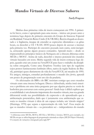 Mundos Virtuais de Diversos Sabores
                                                                       Suely Fragoso



        Minhas duas primeiras vidas de inseto começaram em 1994. A primei-
ra foi breve, como é apropriado para uma mosca – iniciou um pouco antes e
terminou logo depois do primeiro encontro do Grupo de Interesse Especial
em Realidade Virtual do Reino Unido (UK VR-SIG). Recém chegada ao douto-
rado e à Inglaterra, incapaz de entender as expressões idiomáticas e as gírias
locais, eu descobri a UK VR-SIG MOO pouco depois de acessar a internet
pela primeira vez. Participei do encontro pousada num canto, semi-incógni-
ta, arriscando apenas alguns poucos comandos. Aprendi muito – desde os
imprescindíveis princípios básicos da Netiqueta até a obscura diferença entre
MUDs e MOOs1. Acima de tudo, descobri o imenso potencial dos mundos
virtuais baseados em texto. Minha segunda vida de inseto começou logo de-
pois, quando criei um avatar na FurryMUCK para fazer o trabalho da discipli-
na sobre etnografia. Como uma Pyrophorus Noctiluca (um tipo de vagalume
cujos pontos luminescentes lembram olhos, nativa da região Sudeste do Bra-
sil), participei quase diariamente da vida da FurryMUCK, até meados de 1995.
Fiz amigos, inimigos, estranhei profundamente o mundo dos furries, aprendi
um pouco de programação com um cão-da-pradaria.
        Os aficionados do BBS e do IRC insistiam comigo que esses mundos
virtuais eram uma imensa bobagem. Direta e debochada, minha irmã sinteti-
zou o problema em uma única pergunta: por que alguém precisa se vestir de
borboleta pra conversar com outras pessoas? Ainda hoje é difícil explicar que
a sociabilidade é um elemento importante dos mundos virtuais, mas seu grande
diferencial reside nas possibilidades de expressão e de aprendizado que a
ambientação potencializa, dado que é justamente essa ambientação que as-
socia os mundos virtuais à ideia de um espaço isolado, um ‘círculo mágico’
(Huizinga, 1970) que separa a representação da vida ‘real’. Essa noção de
que os mundos virtuais são – ou pretendem ser – independentes do mundo

1
 A diferença entre MUDs, MOOs, MUCKs e MUSHes é técnica. MOOs, por exemplo, são
MUDs em que se utiliza linguagem de programação orientada ao objeto (MUD-Object-Oriented).
O conjunto de variações é designado pela sigla M**

                                                                                      185
 
