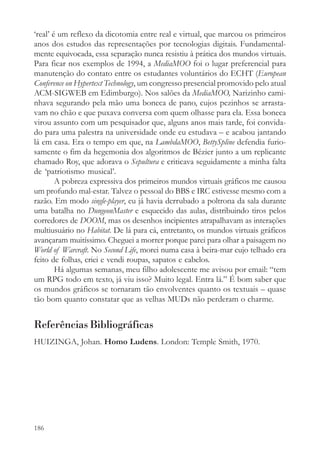 ‘real’ é um reflexo da dicotomia entre real e virtual, que marcou os primeiros
anos dos estudos das representações por tecnologias digitais. Fundamental-
mente equivocada, essa separação nunca resistiu à prática dos mundos virtuais.
Para ficar nos exemplos de 1994, a MediaMOO foi o lugar preferencial para
manutenção do contato entre os estudantes voluntários do ECHT (European
Conference on Hypertext Technology, um congresso presencial promovido pelo atual
ACM-SIGWEB em Edimburgo). Nos salões da MediaMOO, Narizinho cami-
nhava segurando pela mão uma boneca de pano, cujos pezinhos se arrasta-
vam no chão e que puxava conversa com quem olhasse para ela. Essa boneca
virou assunto com um pesquisador que, alguns anos mais tarde, foi convida-
do para uma palestra na universidade onde eu estudava – e acabou jantando
lá em casa. Era o tempo em que, na LambdaMOO, BettySpline defendia furio-
samente o fim da hegemonia dos algoritmos de Bézier junto a um replicante
chamado Roy, que adorava o Sepultura e criticava seguidamente a minha falta
de ‘patriotismo musical’.
        A pobreza expressiva dos primeiros mundos virtuais gráficos me causou
um profundo mal-estar. Talvez o pessoal do BBS e IRC estivesse mesmo com a
razão. Em modo single-player, eu já havia derrubado a poltrona da sala durante
uma batalha no DungeonMaster e esquecido das aulas, distribuindo tiros pelos
corredores de DOOM, mas os desenhos incipientes atrapalhavam as interações
multiusuário no Habitat. De lá para cá, entretanto, os mundos virtuais gráficos
avançaram muitíssimo. Cheguei a morrer porque parei para olhar a paisagem no
World of Warcraft. No Second Life, morei numa casa à beira-mar cujo telhado era
feito de folhas, criei e vendi roupas, sapatos e cabelos.
        Há algumas semanas, meu filho adolescente me avisou por email: “tem
um RPG todo em texto, já viu isso? Muito legal. Entra lá.” É bom saber que
os mundos gráficos se tornaram tão envolventes quanto os textuais – quase
tão bom quanto constatar que as velhas MUDs não perderam o charme.


Referências Bibliográficas
HUIZINGA, Johan. Homo Ludens. London: Temple Smith, 1970.




186
 