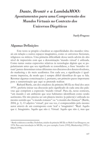 Dante, Brontë e a LambdaMOO:
    Apontamentos para uma Compreensão dos
        Mundos Virtuais no Contexto dos
             Universos Diegéticos

                                                                     Suely Fragoso


Algumas Definições
        Este texto se propõe a localizar as especificidades dos mundos virtu-
ais em relação a outros espaços imaginários, como os universos ficcionais,
religiosos ou míticos. Uma primeira dificuldade dessa tarefa advém do alto
nível de imprecisão com que a denominação ‘mundo virtual’ é utilizada.
Como tantas outras expressões relativas às tecnologias digitais que se po-
pularizaram antes que seu significado se consolidasse, a frase ‘mundos vir-
tuais’ parece denominar coisas diferentes nos discursos dos desenvolvedores,
do marketing e do meio acadêmico. Em cada uso, a significação é igual-
mente imprecisa, de modo que é sempre difícil identificar do que se fala.
Retomar algumas conceituações é, portanto, um primeiro passo importante
para a caracterização que aqui se pretende realizar.
        Richard Bartle, um dos criadores da primeira MUD, no final dos anos
      1
1970 , preferiu iniciar sua discussão pelo significado de cada uma das pala-
vras que compõem a expressão ‘mundo virtual’. Para ele, nesse contexto,
“um mundo é um ambiente que seus habitantes identificam como sendo
autônomo. Ele não precisa ser um planeta inteiro: [a palavra] é utilizada no
mesmo sentido que “o mundo romano” ou “o mundo das finanças” (Bartle,
2004, p. 1). O adjetivo ‘virtual’, por sua vez, é compreendido pelo mesmo
autor através de um contraponto com ‘real’ e ‘imaginário’: “Real. Aquilo
que é. Imaginário. Aquilo que não é. Virtual. Aquilo que não é, mas que



1
 Bartle colaborou com Roy Trubshaw, criador da primeira MUD, ou Multi-User Dungeon, em
1978. Para uma introdução às MUDs, ver, por exemplo, Curtis (1992), Blankenship (1993) e
Dibell (1998).

                                                                                    187
 