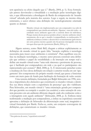 tem aparência ou efeito daquilo que é.” (Bartle, 2004, p. 1). Essa formula-
ção parece desvincular a virtualidade e a mediação pelas tecnologias digi-
tais, o que diferenciaria a abordagem de Bartle da compreensão de ‘mundo
virtual’ adotada pela maioria dos autores. Logo a seguir, na mesma obra,
entretanto, o autor oferece uma definição tão tecnologicamente orientada
quanto as demais:
                         Mundos virtuais são implementados por um computador (ou rede de
                         computadores) que simula um ambiente. Algumas – mas não todas – as
                         entidades nesse ambiente agem sob o controle direto de indivíduos.
                         Porque muitas dessas pessoas podem afetar o mesmo ambiente simul-
                         taneamente, diz-se que o mundo é compartilhado, ou multiusuário. O
                         ambiente continua a existir e a desenvolver-se internamente (pelo menos
                         até certo ponto) mesmo quando não há pessoas interagindo com ele;
                         isto quer dizer que ele é persistente (Bartle, 2004, p. 1).

       Alguns autores, como Mark Bell, chegam a criticar explicitamente as
definições de mundo virtual às quais falta “menção explícita à tecnologia
necessária para trazer esses ambientes à existência”. Para equilibrar essa ên-
fase na mediação tecnológica, o mesmo autor procura construir uma defini-
ção que enfatiza o papel da sociabilidade e da interação em tempo real e
define um mundo virtual como “uma rede síncrona e persistente de pessoas,
que é facilitada por computadores em rede e na qual os participantes são
representados por avatares” (Bell, 2008, p. 3). É interessante perceber como
a mudança do foco dessa definição em relação à anterior resulta em um ‘apa-
gamento’ dos componentes do próprio mundo virtual, que passa a funcionar
como um mero pano de fundo para facilitação da formação de redes sociais.
       Uma terceira definição, formulada por Ralph Schroeder em 1996, reto-
ma a importância dos elementos que constituem os mundos virtuais e identi-
fica sua direta relação com a experiência de presença2 que eles viabilizam.
Para Schroeder, um mundo virtual é “uma enunciação gerada por computa-
dor que permite ou compele o usuário (ou usuários) a uma sensação de esta-
rem presentes em um ambiente diferente daquele onde eles realmente estão e
a interagirem com aquele ambiente” (Schroeder, 2008, p. 2). Embora inicie
reafirmando a mediação por computadores, a ênfase na experiência sensorial
aproxima a definição de Schroeder da diferenciação entre real, imaginário e
virtual formulada por Bartle. Fecha-se, assim, um conjunto convergente de
definições, que caracterizam os mundos virtuais.


2
    Nas palavras do autor, “experiência sensorial”.

188
 