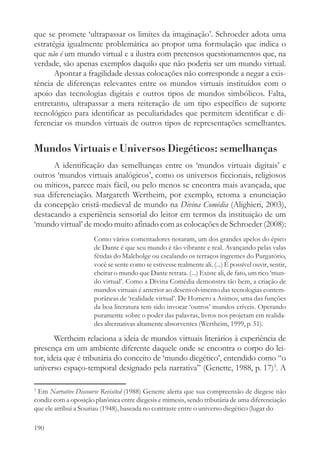 que se promete ‘ultrapassar os limites da imaginação’. Schroeder adota uma
estratégia igualmente problemática ao propor uma formulação que indica o
que não é um mundo virtual e a ilustra com pretensos questionamentos que, na
verdade, são apenas exemplos daquilo que não poderia ser um mundo virtual.
       Apontar a fragilidade dessas colocações não corresponde a negar a exis-
tência de diferenças relevantes entre os mundos virtuais instituídos com o
apoio das tecnologias digitais e outros tipos de mundos simbólicos. Falta,
entretanto, ultrapassar a mera reiteração de um tipo específico de suporte
tecnológico para identificar as peculiaridades que permitem identificar e di-
ferenciar os mundos virtuais de outros tipos de representações semelhantes.


Mundos Virtuais e Universos Diegéticos: semelhanças
      A identificação das semelhanças entre os ‘mundos virtuais digitais’ e
outros ‘mundos virtuais analógicos’, como os universos ficcionais, religiosos
ou míticos, parece mais fácil, ou pelo menos se encontra mais avançada, que
sua diferenciação. Margareth Wertheim, por exemplo, retoma a enunciação
da concepção cristã-medieval de mundo na Divina Comédia (Alighieri, 2003),
destacando a experiência sensorial do leitor em termos da instituição de um
‘mundo virtual’ de modo muito afinado com as colocações de Schroeder (2008):
                      Como vários comentadores notaram, um dos grandes apelos do épico
                      de Dante é que seu mundo é tão vibrante e real. Avançando pelas valas
                      fétidas do Malebolge ou escalando os terraços íngremes do Purgatório,
                      você se sente como se estivesse realmente ali. (...) É possível ouvir, sentir,
                      cheirar o mundo que Dante retrata. (...) Existe ali, de fato, um rico ‘mun-
                      do virtual’. Como a Divina Comédia demonstra tão bem, a criação de
                      mundos virtuais é anterior ao desenvolvimento das tecnologias contem-
                      porâneas de ‘realidade virtual’. De Homero a Asimov, uma das funções
                      da boa literatura tem sido invocar ‘outros’ mundos críveis. Operando
                      puramente sobre o poder das palavras, livros nos projetam em realida-
                      des alternativas altamente absorventes (Wertheim, 1999, p. 51).

       Wertheim relaciona a ideia de mundos virtuais literários à experiência de
presença em um ambiente diferente daquele onde se encontra o corpo do lei-
tor, ideia que é tributária do conceito de ‘mundo diegético’, entendido como “o
universo espaço-temporal designado pela narrativa” (Genette, 1988, p. 17)3. A

3
 Em Narrative Discourse Revisited (1988) Genette alerta que sua compreensão de diegese não
condiz com a oposição platônica entre diegesis e mimesis, sendo tributária de uma diferenciação
que ele atribui a Souriau (1948), baseada no contraste entre o universo diegético (lugar do

190
 