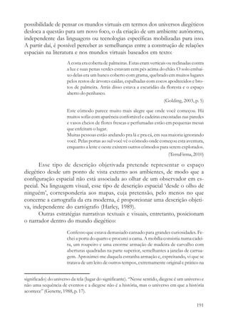 possibilidade de pensar os mundos virtuais em termos dos universos diegéticos
desloca a questão para um novo foco, o da criação de um ambiente autônomo,
independente das linguagens ou tecnologias específicas mobilizadas para isso.
A partir daí, é possível perceber as semelhanças entre a construção de relações
espaciais na literatura e nos mundos virtuais baseados em texto:
                       A costa era coberta de palmeiras. Estas eram verticais ou reclinadas contra
                       a luz e suas penas verdes estavam cem pés acima do chão. O solo embai-
                       xo delas era um banco coberto com grama, quebrado em muitos lugares
                       pelos restos de árvores caídas, espalhadas com cocos apodrecidos e bro-
                       tos de palmeira. Atrás disso estava a escuridão da floresta e o espaço
                       aberto do penhasco.
                                                                            (Golding, 2003, p. 5)
                       Este cômodo parece muito mais alegre que onde você começou. Há
                       muitos sofás com aparência confortável e cadeiras encostadas nas paredes
                       e vasos cheios de flores frescas e perfumadas estão em pequenas mesas
                       que enfeitam o lugar.
                       Muitas pessoas estão andando pra lá e pra cá, em sua maioria ignorando
                       você. Pelas portas ao sul você vê o cômodo onde começou esta aventura,
                       enquanto a leste e oeste existem outros cômodos para serem explorados.
                                                                            (TerraFirma, 2010)

       Esse tipo de descrição objetivada pretende representar o espaço
diegético desde um ponto de vista externo aos ambientes, de modo que a
configuração espacial não está associada ao olhar de um observador em es-
pecial. Na linguagem visual, esse tipo de descrição espacial ‘desde o olho de
ninguém’, corresponderia aos mapas, cuja pretensão, pelo menos no que
concerne a cartografia da era moderna, é proporcionar uma descrição objeti-
va, independente do cartógrafo (Harley, 1989).
       Outras estratégias narrativas textuais e visuais, entretanto, posicionam
o narrador dentro do mundo diegético:
                       Confesso que estava demasiado cansado para grandes curiosidades. Fe-
                       chei a porta do quarto e procurei a cama. A mobília consistia numa cadei-
                       ra, um roupeiro e uma enorme armação de madeira de carvalho com
                       aberturas quadradas na parte superior, semelhantes a janelas de carrua-
                       gem. Aproximei-me daquela estranha armação e, espreitando, vi que se
                       tratava de um leito de outros tempos, extremamente original e prático na


significado) do universo da tela (lugar do significante). “Nesse sentido, diegese é um universo e
não uma sequência de eventos e a diegese não é a história, mas o universo em que a história
acontece” (Genette, 1988, p. 17).

                                                                                              191
 