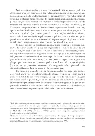 Nas narrativas verbais, a voz responsável pela narração pode ser
identificada com um personagem (intradiegética) ou com um narrador exter-
no ao ambiente onde se desenvolvem os acontecimentos (extradiegética). O
olhar que se oferece para a projeção do sujeito na representação perspectivada,
por sua vez, costuma permanecer implícito e fora da representação, mas pode
também ser incluído nela: o clássico exemplo é o quadro As Meninas, de
Velásquez, em que o ponto de observação corresponde ao olhar do casal que,
apesar de localizado fora dos limites da cena, pode ser visto graças a um
reflexo no espelho4. Quer façam parte de representações verbais ou visuais,
sejam visíveis ou invisíveis, explícitos ou implícitos, esses pontos de apoio
posicionam o leitor ou o observador no espaço-tempo diegético, e, nesse
sentido, tem função análoga a dos avatares nos mundos virtuais.
       O modo estático da construção perspectivada restringe o potencial nar-
rativo da pintura àquilo que pode ser organizado no campo de visão de um
único olhar, em apenas um instante. Com o acréscimo de movimento, o cine-
ma expandiu os universos diegéticos visuais no espaço e no tempo: por um
lado, os acontecimentos internos ao campo de visão puderam se desenrolar
para além de um único momento; por outro, o olhar implícito da representa-
ção perspectivada também passou a poder se deslocar pelo espaço diegético
(ou seja, embora permaneça único em cada imagem isolada, o ponto de vista
cinematográfico também se altera ao longo do tempo).
       Os primeiros anos do cinema foram marcados por experimentações,
que resultaram no estabelecimento de alguns pontos de apoio para a
compreensibilidade das representações do espaço e do tempo com imagens
em movimento5. A partir daí, o cinema revelou-se um instrumento narrativo
especialmente poderoso, capaz de construir mundos diegéticos de grande ca-
pacidade imersiva. Christian Metz descreve a intensidade da identificação
com o universo da representação viabilizado pelo cinema como




4
  Diferentes autores postulam que esse quadro ocupa uma posição paradigmática em relação ao
desaparecimento do sujeito na representação perspectivada, outros postulam que ele é uma
demonstração explícita de sua presença. Os argumentos podem ser recuperados, por exemplo,
em Michel Foucault (2000) e Martin Jay (1988) ou, para a outra compreensão, Jacques Lacan
(1965) e Arlindo Machado (1984).
5
  Para uma discussão sobre as dificuldades de representação do espaço e do tempo nos primei-
ros anos do cinema, bem como da necessidade do estabelecimento de referenciais comuns para
a inteligibildiade dessas representações, ver, por exemplo, Fragoso, 1998.

                                                                                        193
 