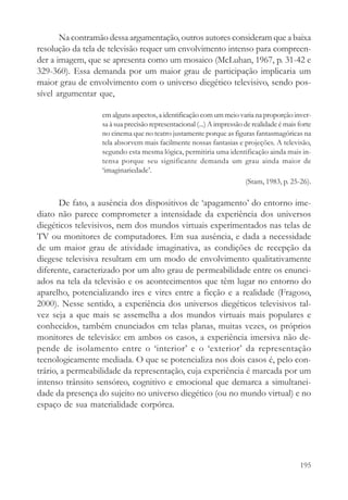 Na contramão dessa argumentação, outros autores consideram que a baixa
resolução da tela de televisão requer um envolvimento intenso para compreen-
der a imagem, que se apresenta como um mosaico (McLuhan, 1967, p. 31-42 e
329-360). Essa demanda por um maior grau de participação implicaria um
maior grau de envolvimento com o universo diegético televisivo, sendo pos-
sível argumentar que,

                  em alguns aspectos, a identificação com um meio varia na proporção inver-
                  sa à sua precisão representacional (...) A impressão de realidade é mais forte
                  no cinema que no teatro justamente porque as figuras fantasmagóricas na
                  tela absorvem mais facilmente nossas fantasias e projeções. A televisão,
                  segundo esta mesma lógica, permitiria uma identificação ainda mais in-
                  tensa porque seu significante demanda um grau ainda maior de
                  ‘imaginariedade’.
                                                                       (Stam, 1983, p. 25-26).

       De fato, a ausência dos dispositivos de ‘apagamento’ do entorno ime-
diato não parece comprometer a intensidade da experiência dos universos
diegéticos televisivos, nem dos mundos virtuais experimentados nas telas de
TV ou monitores de computadores. Em sua ausência, e dada a necessidade
de um maior grau de atividade imaginativa, as condições de recepção da
diegese televisiva resultam em um modo de envolvimento qualitativamente
diferente, caracterizado por um alto grau de permeabilidade entre os enunci-
ados na tela da televisão e os acontecimentos que têm lugar no entorno do
aparelho, potencializando ires e vires entre a ficção e a realidade (Fragoso,
2000). Nesse sentido, a experiência dos universos diegéticos televisivos tal-
vez seja a que mais se assemelha a dos mundos virtuais mais populares e
conhecidos, também enunciados em telas planas, muitas vezes, os próprios
monitores de televisão: em ambos os casos, a experiência imersiva não de-
pende de isolamento entre o ‘interior’ e o ‘exterior’ da representação
tecnologicamente mediada. O que se potencializa nos dois casos é, pelo con-
trário, a permeabilidade da representação, cuja experiência é marcada por um
intenso trânsito sensóreo, cognitivo e emocional que demarca a simultanei-
dade da presença do sujeito no universo diegético (ou no mundo virtual) e no
espaço de sua materialidade corpórea.




                                                                                           195
 