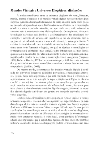 Mundos Virtuais e Universos Diegéticos: distinções
       As muitas semelhanças entre os universos diegéticos do teatro, literatura,
pintura, cinema e televisão e os mundos virtuais digitais não são motivos para
surpresa. Embora a linearidade da redação da seção anterior deste texto possa
ter causado a impressão de que a história dos meios técnicos de representação
obedece a uma sequência evolutiva, em que cada novo meio substitui o
anterior, essa é certamente uma ideia equivocada. O surgimento de novas
tecnologias narrativas não implica o desaparecimento das anteriores: por
exemplo, o advento do cinema não significou o fim da literatura, nem o
surgimento da televisão causou a morte do cinema, e assim por diante. A
existência simultânea de uma variedade de mídias implica um trânsito in-
tenso entre seus formatos e lógicas, no qual as técnicas e tecnologias de
representação e expressão mais antigas tanto influenciam as mais novas
quanto são influenciadas por elas: um exemplo é a forte inspiração cinema-
tográfica dos modos de narrativa e construção visual dos games (Fragoso,
1998; Bolter e Grusin, 1999) e, ao mesmo tempo, a influência do universo
dos games sobre os temas, estratégias narrativas e ritmo do cinema con-
temporâneo (Jenkins, 2005).
       Do mesmo modo, a construção dos mundos virtuais digitais é inspi-
rada nos universos diegéticos instituídos por técnicas e tecnologias anterio-
res. Porém, nesse caso específico, o que está em pauta não é a tecnologia de
representação em si, mas um tipo de representação tecnológica verificado
em diferentes mídias. Em outras palavras, as semelhanças apontadas na
seção anterior deste texto resultam da influência do teatro, literatura, pin-
tura, cinema e televisão sobre as mídias digitais em geral, enquanto os mun-
dos virtuais digitais constituem um gênero ou categoria específico de uni-
verso diegético.
       Estabelecida a similaridade entre os mundos virtuais digitais e outros
universos diegéticos, resta em aberto a questão das especificidades, ou seja,
daquilo que diferencia os mundos virtuais digitais dos demais espaços
ficcionais midiáticos. A mesma ênfase na espacialidade, que é chave para a
verificação das semelhanças entre os vários tipos de mundos diegéticos,
permite identificar também as diferenças nas estratégias de construção es-
pacial com diferentes técnicas e tecnologias. Uma primeira diferenciação
advém das linguagens que a capacidade técnica de cada meio lhe permite
utilizar e dos modos como essas linguagens podem ser mobilizadas em cada


196
 