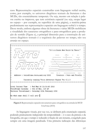 caso. Representações espaciais construídas com linguagem verbal escrita,
como, por exemplo, os universos diegéticos textuais da literatura e das
MUDs, são essencialmente temporais. Ou seja, mesmo em relação à pala-
vra escrita ou impressa, que tem existência espacial (ou seja, ocupa lugar
no espaço – por exemplo, na superfície de uma página), a matéria-prima
predominante nas representações espaciais em linguagem verbal é o tempo.
Desse modo, embora algumas obras da literatura e várias MUDs mobilizem
a visualidade dos caracteres ortográficos e para-ortográficos para a produ-
ção de sentido (Figura x), a principal dimensão para a construção de uni-
versos diegéticos textuais é a sequência das palavras no tempo, não seu
arranjo no espaço.




   Figura 1: Representação espacial com caracteres para-ortográficos na entrada da MUD
                                     TerraFirma (2010)

      As linguagens visuais, por sua vez, se definem pela enunciação espacial,
podendo praticamente independer da temporalidade – é o caso da pintura e da
fotografia, em que o tempo é reduzido à fração de um instante, congelado para
sempre em uma imagem paralisada. Uma primeira indicação das diferenças

                                                                                         197
 