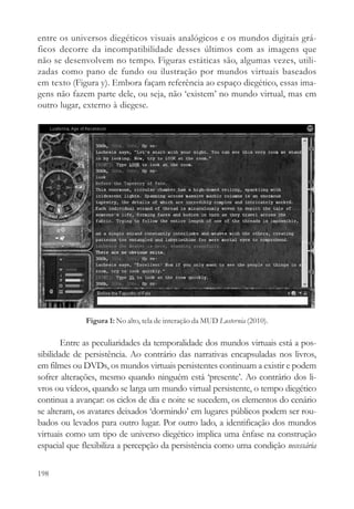 entre os universos diegéticos visuais analógicos e os mundos digitais grá-
ficos decorre da incompatibilidade desses últimos com as imagens que
não se desenvolvem no tempo. Figuras estáticas são, algumas vezes, utili-
zadas como pano de fundo ou ilustração por mundos virtuais baseados
em texto (Figura y). Embora façam referência ao espaço diegético, essas ima-
gens não fazem parte dele, ou seja, não ‘existem’ no mundo virtual, mas em
outro lugar, externo à diegese.




              Figura 1: No alto, tela de interação da MUD Lusternia (2010).

        Entre as peculiaridades da temporalidade dos mundos virtuais está a pos-
sibilidade de persistência. Ao contrário das narrativas encapsuladas nos livros,
em filmes ou DVDs, os mundos virtuais persistentes continuam a existir e podem
sofrer alterações, mesmo quando ninguém está ‘presente’. Ao contrário dos li-
vros ou vídeos, quando se larga um mundo virtual persistente, o tempo diegético
continua a avançar: os ciclos de dia e noite se sucedem, os elementos do cenário
se alteram, os avatares deixados ‘dormindo’ em lugares públicos podem ser rou-
bados ou levados para outro lugar. Por outro lado, a identificação dos mundos
virtuais como um tipo de universo diegético implica uma ênfase na construção
espacial que flexibiliza a percepção da persistência como uma condição necessária

198
 