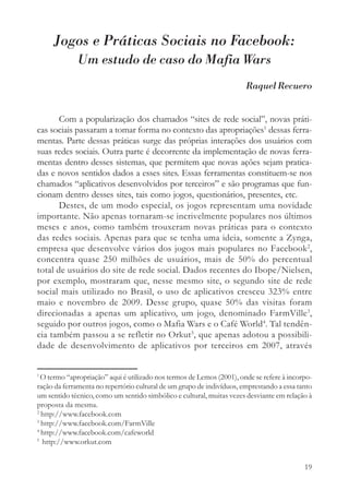 Jogos e Práticas Sociais no Facebook:
             Um estudo de caso do Mafia Wars
                                                                       Raquel Recuero


       Com a popularização dos chamados “sites de rede social”, novas práti-
cas sociais passaram a tomar forma no contexto das apropriações1 dessas ferra-
mentas. Parte dessas práticas surge das próprias interações dos usuários com
suas redes sociais. Outra parte é decorrente da implementação de novas ferra-
mentas dentro desses sistemas, que permitem que novas ações sejam pratica-
das e novos sentidos dados a esses sites. Essas ferramentas constituem-se nos
chamados “aplicativos desenvolvidos por terceiros” e são programas que fun-
cionam dentro desses sites, tais como jogos, questionários, presentes, etc.
       Destes, de um modo especial, os jogos representam uma novidade
importante. Não apenas tornaram-se incrivelmente populares nos últimos
meses e anos, como também trouxeram novas práticas para o contexto
das redes sociais. Apenas para que se tenha uma ideia, somente a Zynga,
empresa que desenvolve vários dos jogos mais populares no Facebook2,
concentra quase 250 milhões de usuários, mais de 50% do percentual
total de usuários do site de rede social. Dados recentes do Ibope/Nielsen,
por exemplo, mostraram que, nesse mesmo site, o segundo site de rede
social mais utilizado no Brasil, o uso de aplicativos cresceu 323% entre
maio e novembro de 2009. Desse grupo, quase 50% das visitas foram
direcionadas a apenas um aplicativo, um jogo, denominado FarmVille3,
seguido por outros jogos, como o Mafia Wars e o Café World4. Tal tendên-
cia também passou a se refletir no Orkut5, que apenas adotou a possibili-
dade de desenvolvimento de aplicativos por terceiros em 2007, através


1
  O termo “apropriação” aqui é utilizado nos termos de Lemos (2001), onde se refere à incorpo-
ração da ferramenta no repertório cultural de um grupo de indivíduos, emprestando a essa tanto
um sentido técnico, como um sentido simbólico e cultural, muitas vezes desviante em relação à
proposta da mesma.
2
  http://www.facebook.com
3
  http://www.facebook.com/FarmVille
4
  http://www.facebook.com/cafeworld
5
  http://www.orkut.com


                                                                                           19
 
