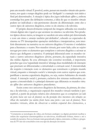 para um mundo virtual. É possível, assim, pensar em mundos virtuais não-persis-
tentes, nos quais o tempo diegético pode ser ‘desligado’ e a narração tem início e
final pré-determinados. A situação é típica dos jogos individuais offline e, embora
contradiga boa parte das definições correntes, a ideia de que os mundos virtuais
podem ser individuais e não-persistentes decorre da diferenciação entre eles e
outros tipos de universos diegéticos, como os do cinema e da televisão.
        O próprio desenvolvimento temporal das imagens utilizadas nos mundos
virtuais digitais não é igual ao que acontece no cinema e na televisão. Nos produ-
tos típicos desses meios, as imagens se sucedem em uma ordem pré-determinada
e com um ritmo e arranjo também pré-definidos6, cabendo ao espectador de
cinema ou TV desempenhar operações simbólicas e interpretativas, sem inter-
ferir diretamente na narrativa ou no universo diegético. O mesmo é verdadeiro
para a literatura e o teatro. Nos mundos virtuais, por outro lado, cabe ao sujeito
navegar por entre os elementos que compõem o universo diegético e acionar as
chaves que deflagram a narrativa. O principal diferencial entre os mundos vir-
tuais e outros universos diegéticos advém, portanto, da capacidade interativa
das mídias digitais. Se essa afirmação não constitui novidade, é importante
perceber que essa ‘capacidade interativa’ abrange duas modalidades de interação
que precisam ser diferenciadas: a interatividade e a interação social. A interatividade
diz respeito à interação com os elementos que constituem o próprio mundo
virtual, enquanto a interação social é a interação com outros sujeitos que com-
partilham a mesma experiência diegética, ou seja, outros habitantes do mundo
virtual. A interação social é, portanto, exclusiva dos sistemas multiusuário, en-
quanto a interatividade é o principal elemento que diferencia os mundos virtu-
ais offline dos universos diegéticos precedentes.
        Assim como nos universos diegéticos da literatura, da pintura, do cine-
ma e da televisão, a organização espacial dos mundos virtuais também é per-
ceptível, a partir da posição relativa dos elementos que os compõem (ao lado
da porta havia um vaso de plantas) ou da posição dos mesmos em relação ao
olhar do narrador (na minha frente havia uma porta e um vaso de plantas). Nos
mundos virtuais, além de observar a ordem espacial dos elementos, a


6
 Certamente as tecnologias do vídeo, em formato analógico ou digital, permitem reeditar a
ordem das sequências cinematográficas ou televisivas, modificando formas, ritmos e até o
sentido da narrativa. Em seu formato mais generalizado e típico, entretanto, os filmes e progra-
mas de TV não são concebidos com esse tipo de alteração em mente.


                                                                                            199
 