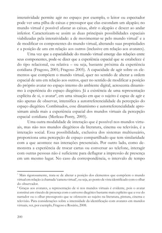 interatividade permite agir no espaço: por exemplo, o leitor ou espectador
pode ver uma pilha de caixas e pressupor que elas escondam um alçapão; no
mundo virtual é possível afastar as caixas, abrir o alçapão e descer ao andar
inferior. Caracterizam-se assim as duas principais possibilidades espaciais
viabilizadas pela interatividade: a de movimentar-se pelo mundo virtual7 e a
de modificar os componentes do mundo virtual, alterando suas propriedades
e a posição de uns em relação aos outros (inclusive em relação aos avatares).
       Uma vez que a espacialidade do mundo virtual emerge das relações entre
seus componentes, pode-se dizer que a experiência espacial que se estabelece é
do tipo relacional, ou relativa – ou seja, bastante próxima da experiência
cotidiana (Fragoso, 2001; Fragoso 2005). A capacidade de agir sobre os ele-
mentos que compõem o mundo virtual, quer no sentido de alterar a ordem
espacial de uns em relação aos outros, quer no sentido de modificar a posição
do próprio avatar no espaço interno do ambiente digital, acrescenta dinamis-
mo à experiência do espaço diegético. Já a existência de uma representação
explícita de si, o avatar8, em uma situação em que o sujeito é capaz de agir e
não apenas de observar, intensifica a autorreferencialidade da percepção do
espaço diegético. Combinados, esse dinamismo e autorreferencialidade apro-
ximam ainda mais a experiência espacial dos mundos virtuais da percepção
espacial cotidiana (Merleau-Ponty, 2005).
       Uma outra modalidade de interação que é possível nos mundos virtu-
ais, mas não nos mundos diegéticos da literatura, cinema ou televisão, é a
interação social. Essa possibilidade, exclusiva dos sistemas multiusuário,
proporciona uma percepção de espaço compartilhado que tem similaridade
com a que acontece nas interações presenciais. Por outro lado, como de-
monstra a experiência de trocar cartas ou conversar ao telefone, interagir
com outras pessoas não é suficiente para deflagrar a impressão de presença
em um mesmo lugar. No caso da correspondência, o intervalo de tempo


7
  Mais rigorosamente, trata-se de alterar a posição dos elementos que compõem o mundo
virtual em relação à chamada ‘camera virtual’, ou seja, ao ponto de vista identificado com o olhar
do observador.
8
  Graças aos avatares, a representação de si nos mundos virtuais é evidente, pois o avatar
constitui um vínculo de presença com o universo diegético bastante mais explícito que a voz do
narrador ou o olhar pressuposto que se oferecem ao sujeito na literatura, pintura, cinema e
televisão. Para considerações sobre a intensidade da identificação com avatares em mundos
virtuais, ver, por exemplo, Fragoso e Rosário, 2008.


200
 