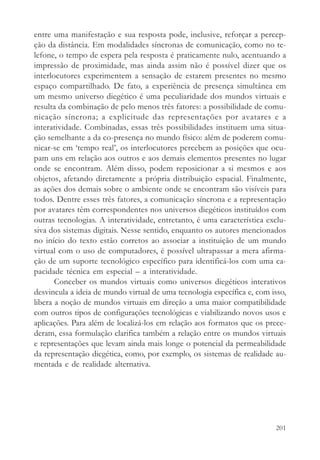 entre uma manifestação e sua resposta pode, inclusive, reforçar a percep-
ção da distância. Em modalidades síncronas de comunicação, como no te-
lefone, o tempo de espera pela resposta é praticamente nulo, acentuando a
impressão de proximidade, mas ainda assim não é possível dizer que os
interlocutores experimentem a sensação de estarem presentes no mesmo
espaço compartilhado. De fato, a experiência de presença simultânea em
um mesmo universo diegético é uma peculiaridade dos mundos virtuais e
resulta da combinação de pelo menos três fatores: a possibilidade de comu-
nicação síncrona; a explicitude das representações por avatares e a
interatividade. Combinadas, essas três possibilidades instituem uma situa-
ção semelhante a da co-presença no mundo físico: além de poderem comu-
nicar-se em ‘tempo real’, os interlocutores percebem as posições que ocu-
pam uns em relação aos outros e aos demais elementos presentes no lugar
onde se encontram. Além disso, podem reposicionar a si mesmos e aos
objetos, afetando diretamente a própria distribuição espacial. Finalmente,
as ações dos demais sobre o ambiente onde se encontram são visíveis para
todos. Dentre esses três fatores, a comunicação síncrona e a representação
por avatares têm correspondentes nos universos diegéticos instituídos com
outras tecnologias. A interatividade, entretanto, é uma característica exclu-
siva dos sistemas digitais. Nesse sentido, enquanto os autores mencionados
no início do texto estão corretos ao associar a instituição de um mundo
virtual com o uso de computadores, é possível ultrapassar a mera afirma-
ção de um suporte tecnológico específico para identificá-los com uma ca-
pacidade técnica em especial – a interatividade.
       Conceber os mundos virtuais como universos diegéticos interativos
desvincula a ideia de mundo virtual de uma tecnologia específica e, com isso,
libera a noção de mundos virtuais em direção a uma maior compatibilidade
com outros tipos de configurações tecnológicas e viabilizando novos usos e
aplicações. Para além de localizá-los em relação aos formatos que os prece-
deram, essa formulação clarifica também a relação entre os mundos virtuais
e representações que levam ainda mais longe o potencial da permeabilidade
da representação diegética, como, por exemplo, os sistemas de realidade au-
mentada e de realidade alternativa.




                                                                         201
 