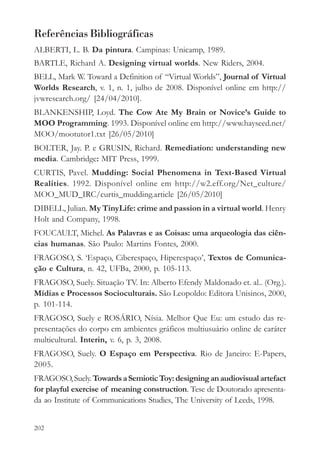 Referências Bibliográficas
ALBERTI, L. B. Da pintura. Campinas: Unicamp, 1989.
BARTLE, Richard A. Designing virtual worlds. New Riders, 2004.
BELL, Mark W. Toward a Definition of “Virtual Worlds”, Journal of Virtual
Worlds Research, v. 1, n. 1, julho de 2008. Disponível online em http://
jvwresearch.org/ [24/04/2010].
BLANKENSHIP, Loyd. The Cow Ate My Brain or Novice’s Guide to
MOO Programming. 1993. Disponível online em http://www.hayseed.net/
MOO/mootutor1.txt [26/05/2010]
BOLTER, Jay. P. e GRUSIN, Richard. Remediation: understanding new
media. Cambridge: MIT Press, 1999.
CURTIS, Pavel. Mudding: Social Phenomena in Text-Based Virtual
Realities. 1992. Disponível online em http://w2.eff.org/Net_culture/
MOO_MUD_IRC/curtis_mudding.article [26/05/2010]
DIBELL, Julian. My TinyLife: crime and passion in a virtual world. Henry
Holt and Company, 1998.
FOUCAULT, Michel. As Palavras e as Coisas: uma arqueologia das ciên-
cias humanas. São Paulo: Martins Fontes, 2000.
FRAGOSO, S. ‘Espaço, Ciberespaço, Hiperespaço’, Textos de Comunica-
ção e Cultura, n. 42, UFBa, 2000, p. 105-113.
FRAGOSO, Suely. Situação TV. In: Alberto Efendy Maldonado et. al.. (Org.).
Mídias e Processos Socioculturais. São Leopoldo: Editora Unisinos, 2000,
p. 101-114.
FRAGOSO, Suely e ROSÁRIO, Nísia. Melhor Que Eu: um estudo das re-
presentações do corpo em ambientes gráficos multiusuário online de caráter
multicultural. Interin, v. 6, p. 3, 2008.
FRAGOSO, Suely. O Espaço em Perspectiva. Rio de Janeiro: E-Papers,
2005.
FRAGOSO, Suely. Towards a Semiotic Toy: designing an audiovisual artefact
for playful exercise of meaning construction. Tese de Doutorado apresenta-
da ao Institute of Communications Studies, The University of Leeds, 1998.


202
 