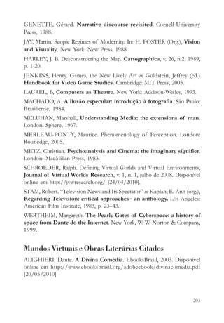 GENETTE, Gérard. Narrative discourse revisited. Cornell University
Press, 1988.
JAY, Martin. Scopic Regimes of Modernity. In: H. FOSTER (Org.), Vision
and Visuality. New York: New Press, 1988.
HARLEY, J. B. Desconstructing the Map. Cartographica, v. 26, n.2, 1989,
p. 1-20.
JENKINS, Henry. Games, the New Lively Art in Goldstein, Jeffrey (ed.)
Handbook for Video Game Studies. Cambridge: MIT Press, 2005.
LAUREL, B, Computers as Theatre. New York: Addison-Wesley, 1993.
MACHADO, A. A ilusão especular: introdução à fotografia. São Paulo:
Brasiliense, 1984.
MCLUHAN, Marshall, Understanding Media: the extensions of man.
London: Sphere, 1967.
MERLEAU-PONTY, Maurice. Phenomenology of Perception. London:
Routledge, 2005.
METZ, Christian. Psychoanalysis and Cinema: the imaginary signifier.
London: MacMillan Press, 1983.
SCHROEDER, Ralph. Defining Virtual Worlds and Virtual Environments,
Journal of Virtual Worlds Research, v. 1, n. 1, julho de 2008. Disponível
online em http://jvwresearch.org/ [24/04/2010].
STAM, Robert. “Television News and Its Spectator” in Kaplan, E. Ann (org.),
Regarding Television: critical approaches– an anthology. Los Angeles:
American Film Institute, 1983, p. 23–43.
WERTHEIM, Margareth. The Pearly Gates of Cyberspace: a history of
space from Dante do the Internet. New York, W. W. Norton & Company,
1999.


Mundos Virtuais e Obras Literárias Citados
ALIGHIERI, Dante. A Divina Comédia. EbooksBrasil, 2003. Disponível
online em http://www.ebooksbrasil.org/adobeebook/divinacomedia.pdf
[20/05/2010]



                                                                        203
 