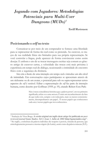 Jogando com Jogadores: Metodologias
        Potenciais para Multi-User
            Dungeons (MUDs)1
                                                                       Torill Mortensen




Posicionando o self no texto
       Comunicar-se por meio de um computador te fornece uma liberdade
para se representar de forma tão real como se pretenda. Ao escrever, os tra-
ços de sua realidade física são limitados para sua própria representação. Se
você controlar a língua, pode aparecer de forma convincente como assim
desejar. E embora o ato de se trocar mensagens escritas seja comum ao gêne-
ro antigo de escrever cartas, a velocidade das trocas está mais próxima à
experiência em tempo real do diálogo, ocasionando a intimidade do encontro
físico com a segurança da distância.
       Isto cria a ilusão de uma interação em tempo real e introduz um alto nível
de intimidade. Em conversações cujos participantes se apresentam através de
um nickname ou de um avatar, o potencial para sub ou supra-representar certos
aspectos do self é notável. Editar a representação do self faz parte da interação
humana, como descrito por Goffman (1959, p. 19), citando Robert Ezra Park:
                      Não é mera coincidência histórica que a palavra person 2, em seu primeiro
                      significado, refere-se a uma máscara. É mais um reconhecimento do fato
                      de que todos nós, sempre e em toda parte, mais ou menos consciente-
                      mente, desempenhamos um papel... É nesses papéis que conhecemos
                      cada um; é nesses papéis que nos conhecemos.




1
  Tradução de Vítor Braga. A versão original em inglês deste artigo foi publicada no peer
reviewed journal Game Studies, Vol 2, Issue 1, Julho de 2002 [http://gamestudies.org]”.
2
  No inglês, a referência da palavra indivíduo diz respeito à person, oriunda de persona, que
etimologicamente possuem a mesma origem (do Latim), assim como da palavra máscara (N.T.).


                                                                                           205
 