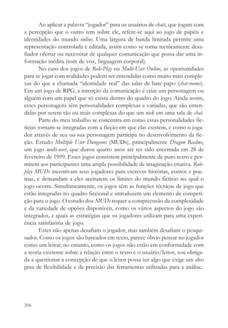 Ao aplicar a palavra “jogador” para os usuários de chats, que jogam com
a percepção que o outro tem sobre ele, refere-se aqui ao jogo de papéis e
identidades do mundo online. Uma largura de banda limitada permite uma
representação controlada e editada, assim como se torna tecnicamente desa-
fiador ofertar ou necessitar de qualquer comunicação que possa dar uma in-
formação inédita (tom de voz, linguagem corporal).
        No caso dos jogos de Role-Play ou Multi-User Online, as oportunidades
para se jogar com realidades podem ser entendidas como muito mais comple-
xas do que a chamada “identidade real” das salas de bate-papo (chat-rooms).
Em um jogo de RPG, a intenção da comunicação é criar um personagem ou
alguém com um papel que só exista dentro do quadro do jogo. Ainda assim,
esses personagens têm personalidades complexas e variadas, que são enten-
didas por serem tão ou mais complexas do que um nick em uma sala de chat.
        Parte do meu trabalho se concentra em como essas personalidades fic-
tícias tornam-se integradas com a ficção em que elas existem, e como o joga-
dor através de seu ou sua personagem participa no desenvolvimento da fic-
ção. Estudo Multiple User Dungeons (MUDs), principalmente Dragon Realms,
um jogo multi-user, que durou quatro anos até ter sido encerrada em 28 de
fevereiro de 1999. Esses jogos consistem principalmente de puro texto e per-
mitem aos participantes uma ampla possibilidade de imaginação criativa. Role-
play MUDs incentivam seus jogadores para escrever histórias, contos e poe-
mas, e demandam a eles aceitarem os limites do mundo fictício no qual o
jogo ocorre. Simultaneamente, os jogos têm as funções técnicas de jogo que
estão integradas no quadro ficcional e introduzem um elemento de competi-
ção para o jogo. O estudo dos MUDs requer a compreensão da complexidade
e da variedade de opções disponíveis, como os vários aspectos do jogo são
integrados, e quais as estratégias que os jogadores utilizam para uma experi-
ência satisfatória de jogo.
        Estes não apenas desafiam o jogador, mas também desafiam o pesqui-
sador. Como os jogos são baseados em texto, parece óbvio pensar no jogador
como um leitor; no entanto, como os jogos não estão em conformidade com
a teoria existente sobre a relação entre o texto e o usuário/leitor, sou obriga-
da a questionar a concepção de que o leitor possa ser algo que exige um alto
grau de flexibilidade e de precisão das ferramentas utilizadas para a análise.




206
 