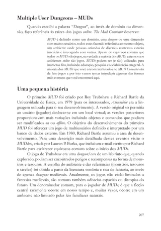 Multiple User Dungeons – MUDs
       Quando escolhi a palavra “Dungeon”, ao invés de domínio ou dimen-
são, faço referência às raízes dos jogos online. The Mud Connector descreve:
                   MUD é definido como um domínio, uma dungeon ou uma dimensão
                   com muitos usuários, todos estes fazendo referência ao mesmo objeto,
                   um ambiente onde pessoas oriundas de diversos contextos estarão
                   inseridas e interagindo com outras. Apesar do equívoco comum que
                   todos os MUDs são jogos, na verdade a maioria dos MUDs externos aos
                   ambientes online são jogos. MUDs podem ser (e são) utilizadas para
                   inúmeros fins, incluindo educação, pesquisa e sociabilização em geral. A
                   maioria dos MUDs que você encontrará listados no MUD Connector são
                   de fato jogos e por isto vamos tentar introduzir algumas das formas
                   mais comuns que você encontrará aqui.


Uma pequena história
       O primeiro MUD foi criado por Roy Trubshaw e Richard Bartle da
Universidade de Essex, em 1979 (para os interessados, Asssembler era a lin-
guagem utilizada para o seu desenvolvimento). A versão original só permitia
ao usuário (jogador) deslocar-se em um local virtual; as versões posteriores
proporcionavam mais variações incluindo objetos e comandos que podiam
ser modificados on ou offline. O objetivo do desenvolvimento do primeiro
MUD foi oferecer um jogo de multiusuários definido e interpretado por um
banco de dados externo. Em 1980, Richard Bartle assumiu a área de desen-
volvimento. Para uma descrição mais detalhada destes eventos visite o
MUDdex, criada por Lauren P. Burka, que inclui um e-mail escrito por Richard
Bartle para esclarecer equívocos comuns sobre o início dos MUDs.
       O jogo de Trubshaw era uma dungeon/cave de um labirinto que, quando
explorado, podiam ser encontrados perigos e recompensas na forma de mons-
tros e tesouros. A escolha do ambiente e das referências (monstros, tesouros
e tarefas) foi obtida a partir da literatura sombria e rica de fantasia, ao invés
de apenas dungeons medievais. Atualmente, os jogos não estão limitados a
fantasias medievais, são comuns também odisseias espaciais ou distopias do
futuro. Um denominador comum, para o jogador de MUDs, é que a ficção
central raramente ocorre em nosso tempo e, muitas vezes, ocorre em um
ambiente não limitado pelas leis familiares naturais.



                                                                                       207
 