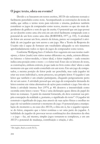 O jogo: texto, obra ou evento?
       Devido a se basearem em textos escritos, MUDs são sedutores textuais e
facilmente percebidos como textos. Acompanhando as convenções da teoria da
mídia, que utiliza o termo texto para televisão e cinema, podemos também
considerar os jogos de computador como textos, mesmo os que são mais de-
pendentes de gráficos e som do que de escrita. O potencial que um jogo possui
ao ser descrito como uma obra está em um nível facilmente comparado com o
potencial de um livro como uma obra (BARTHES, 1977, p. 155). A atividade
do leitor em acessar um livro, através da leitura, parece ser comparável à ativi-
dade de um jogador que tem acesso a um jogo. Mas a Teoria da Resposta do
Usuário não é capaz de fornecer um vocabulário adequado se nós tratarmos
aprofundadamente todos os tipos de jogos de computador como textos.
       Conforme Wolfgang Iser e Umberto Eco sugerem em suas teorias reader-
reponse, o leitor (reader) tem vários nomes diferentes ou, ainda, existem diferen-
tes leitores: o leitor-modelo, o leitor ideal, o leitor implícito – cada conceito
indica uma posição entre o texto – e o leitor real. Estes são os leitores do texto,
as construções, embora estáveis, já que nada no livro como obra3 altera a cada
momento em que está sendo concebido em um texto. Em um jogo de compu-
tador, a mesma posição do leitor pode ser percebida, mas cada jogador irá
criar seu texto individual e, neste processo, seu próprio leitor. O jogador é um
leitor que também é um criador participante, chegando perigosamente perto
de ser um autor. A atividade pessoal que um jogo de computador demanda do
leitor consiste em várias alternativas de ações para conduzir o jogo. Isto não se
limita à atividade interna: Iser (1974, p. 40) descreve a interatividade como
ocorrida entre leitor e texto: “Esta é uma declaração quase direta do papel do
leitor no romance. A partir do material fornecido, ele deve construir sua pró-
pria concepção da realidade e, portanto, o significado do texto”. O jogador irá
construir o significado do jogo, mas através de suas ações físicas e escolhas no
jogo ele vai também construir o momento do jogo. O potencial para a manipu-
lação do momento e, no caso dos MUDs, a obra em si, faz o jogador separar-
se do leitor, enquanto que o leitor continua a ser uma parte do jogador. A
habilidade do jogador de provocar novas combinações dos elementos da obra
– o jogo – faz, até mesmo, simples jogos tornarem-se complexos, e em um
MUD o potencial de mudança, contribuição e criação, é alto.

3
    Do inglês, Book-as-work (N.T.).

208
 