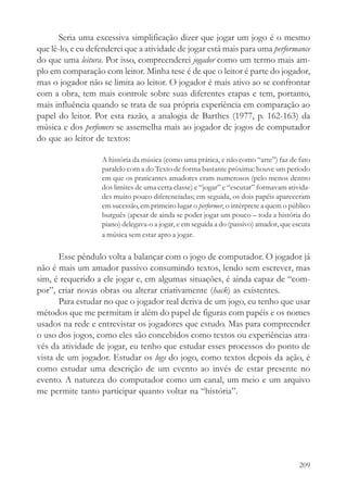 Seria uma excessiva simplificação dizer que jogar um jogo é o mesmo
que lê-lo, e eu defenderei que a atividade de jogar está mais para uma performance
do que uma leitura. Por isso, compreenderei jogador como um termo mais am-
plo em comparação com leitor. Minha tese é de que o leitor é parte do jogador,
mas o jogador não se limita ao leitor. O jogador é mais ativo ao se confrontar
com a obra, tem mais controle sobre suas diferentes etapas e tem, portanto,
mais influência quando se trata de sua própria experiência em comparação ao
papel do leitor. Por esta razão, a analogia de Barthes (1977, p. 162-163) da
música e dos perfomers se assemelha mais ao jogador de jogos de computador
do que ao leitor de textos:

                   A história da música (como uma prática, e não como “arte”) faz de fato
                   paralelo com a do Texto de forma bastante próxima: houve um período
                   em que os praticantes amadores eram numerosos (pelo menos dentro
                   dos limites de uma certa classe) e “jogar” e “escutar” formavam ativida-
                   des muito pouco diferenciadas; em seguida, os dois papéis apareceram
                   em sucessão, em primeiro lugar o performer, o intérprete a quem o público
                   burguês (apesar de ainda se poder jogar um pouco – toda a história do
                   piano) delegava-o a jogar, e em seguida a do (passivo) amador, que escuta
                   a música sem estar apto a jogar.

       Esse pêndulo volta a balançar com o jogo de computador. O jogador já
não é mais um amador passivo consumindo textos, lendo sem escrever, mas
sim, é requerido a ele jogar e, em algumas situações, é ainda capaz de “com-
por”, criar novas obras ou alterar criativamente (hack) as existentes.
       Para estudar no que o jogador real deriva de um jogo, eu tenho que usar
métodos que me permitam ir além do papel de figuras com papéis e os nomes
usados na rede e entrevistar os jogadores que estudo. Mas para compreender
o uso dos jogos, como eles são concebidos como textos ou experiências atra-
vés da atividade de jogar, eu tenho que estudar esses processos do ponto de
vista de um jogador. Estudar os logs do jogo, como textos depois da ação, é
como estudar uma descrição de um evento ao invés de estar presente no
evento. A natureza do computador como um canal, um meio e um arquivo
me permite tanto participar quanto voltar na “história”.




                                                                                        209
 