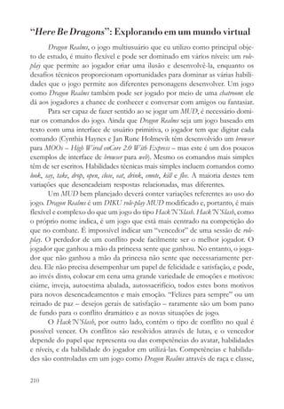 “Here Be Dragons”: Explorando em um mundo virtual
       Dragon Realms, o jogo multiusuário que eu utilizo como principal obje-
to de estudo, é muito flexível e pode ser dominado em vários níveis: um role-
play que permite ao jogador criar uma ilusão e desenvolvê-la, enquanto os
desafios técnicos proporcionam oportunidades para dominar as várias habili-
dades que o jogo permite aos diferentes personagens desenvolver. Um jogo
como Dragon Realms também pode ser jogado por meio de uma chatroom: ele
dá aos jogadores a chance de conhecer e conversar com amigos ou fantasiar.
       Para ser capaz de fazer sentido ao se jogar um MUD, é necessário domi-
nar os comandos do jogo. Ainda que Dragon Realms seja um jogo baseado em
texto com uma interface de usuário primitiva, o jogador tem que digitar cada
comando (Cynthia Haynes e Jan Rune Holmevik têm desenvolvido um browser
para MOOs – High Wired enCore 2.0 With Express – mas este é um dos poucos
exemplos de interface de browser para web). Mesmo os comandos mais simples
têm de ser escritos. Habilidades técnicas mais simples incluem comandos como
look, say, take, drop, open, close, eat, drink, emote, kill e flee. A maioria destes tem
variações que desencadeiam respostas relacionadas, mas diferentes.
       Um MUD bem planejado deverá conter variações referentes ao uso do
jogo. Dragon Realms é um DIKU role-play MUD modificado e, portanto, é mais
flexível e complexo do que um jogo do tipo Hack’N’Slash. Hack’N’Slash, como
o próprio nome indica, é um jogo que está mais centrado na competição do
que no combate. É impossível indicar um “vencedor” de uma sessão de role-
play. O perdedor de um conflito pode facilmente ser o melhor jogador. O
jogador que ganhou a mão da princesa sente que ganhou. No entanto, o joga-
dor que não ganhou a mão da princesa não sente que necessariamente per-
deu. Ele não precisa desempenhar um papel de felicidade e satisfação, e pode,
ao invés disto, colocar em cena uma grande variedade de emoções e motivos:
ciúme, inveja, autoestima abalada, autossacrifício, todos estes bons motivos
para novos desencadeamentos e mais emoção. “Felizes para sempre” ou um
reinado de paz – desejos gerais de satisfação – raramente são um bom pano
de fundo para o conflito dramático e as novas situações de jogo.
       O Hack’N’Slash, por outro lado, contém o tipo de conflito no qual é
possível vencer. Os conflitos são resolvidos através de lutas, e o vencedor
depende do papel que representa ou das competências do avatar, habilidades
e níveis, e da habilidade do jogador em utilizá-las. Competências e habilida-
des são controladas em um jogo como Dragon Realms através de raça e classe,

210
 