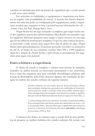 e podem ser alteradas por meio de pontos de experiência que o avatar recebe
a cada novo nível obtido.
       Em acréscimo às habilidades, o equipamento é importante por forne-
cer ao jogador uma possibilidade de vencer. A maioria dos fatores determi-
nantes em uma luta pode ser configurada pelo equipamento; ainda, é impor-
tante ressaltar que, enquanto se luta, é possível acessar informações do AC –
Armour Class, Hit Roll, Damage Roll e Saves.
       Dragon Realms foi um jogo avançado e complexo, que exigiu muito, tan-
to dos jogadores quanto dos administradores. Meu desafio era entender o que
fez jogadores diferentes gastarem tanto tempo e tantos recursos em um jogo
que foi tão difícil de dominar por completo. O que fez uma centena de pesso-
as acessarem a cada semana para jogar? Nos dias de glória do jogo, Dragon
Realms tinha aproximadamente 25 pessoas acessando em todos os momentos
do dia. E, ao longo de sua existência, recebeu entre 500 e 1.000 jogadores.
Qual foi a atração de Dragon Realm, e quais foram as recompensas dos joga-
dores para jogar com palavras?

Entre a leitura e a experiência
      O objeto de estudo é complexo e oferece uma mistura de métodos,
baseados na análise textual, na observação participante e nas entrevistas.
Esta é uma das exigências por uma variedade metodológica proposta pela
Escola de Birmingham. John Fiske descreve algumas das estratégias de pes-
quisa no âmbito dos estudos culturais da seguinte maneira:

                  Estudos Culturais, em seu estado atual de desenvolvimento, oferece
                  duas estratégias sobrepostas que podem ser combinadas de forma pro-
                  veitosa para nos ajudar a entender como esse conflito cultural opera.
                  Uma estratégia deriva da etnografia e nos incentiva a estudar os significa-
                  dos que os fãs de Madonna realmente fazem (ou parecem) fazer dela. (...)

                  A outra estratégia deriva da semiótica e da análise textual estruturalista.
                  Essa estratégia inclui uma leitura atenta dos significados do texto – isto
                  é, sua presença física –, mas reconhece que os significados não existem no
                  texto em si, mas extra-textualmente, nos mitos, anti-mitos e ideologias
                  de sua cultura (1992, p. 305).

     A natureza dos dados, no entanto, nega o estudo fácil do meu proble-
ma de pesquisa na tradição britânica dos estudos culturais. De acordo com

                                                                                         211
 