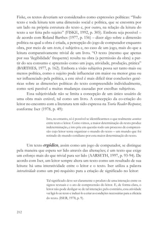 Fiske, os textos deveriam ser considerados como expressões políticas: “Todo
texto e toda leitura tem uma dimensão social e política, que se encontra por
um lado na própria estrutura do texto e, por outro, na relação da leitura do
texto a ser feita pelo sujeito” (FISKE, 1992, p. 305). Embora seja possível –
de acordo com Roland Barthes (1977, p. 156) – dizer algo sobre a dimensão
política na qual a obra é criada, a percepção do jogo de computador enquanto
obra, por meio de um texto, é subjetiva e, no caso de um jogo, mais do que a
leitura comparativamente trivial de um livro. “O texto (mesmo que apenas
por sua ‘ilegibilidade’ frequente) resulta na obra (a permissão da obra) a par-
tir do seu consumo e apreensão como um jogo, atividade, produção, prática”
(BARTHES, 1977, p. 162). Embora a visão subjetiva possa ser tanto mais ou
menos política, como o sujeito pode influenciar em maior ou menor grau ou
ser influenciado pela política, a este nível é mais difícil tirar conclusões gené-
ricas sobre as dimensões políticas do texto compreendido individualmente,
como será passível a muitas mudanças causadas por escolhas subjetivas.
       Essa subjetividade não se limita a concepção de um único usuário de
uma obra mais estável, tal como um livro. A concepção da co-criação do
leitor no encontro com a literatura tem sido expressa na Teoria Reader-Response;
conforme Iser (1978, p. 49):

                   Isto, no entanto, só é possível se identificarmos o que realmente acontece
                   entre texto e leitor. Como vimos, a maior determinação do texto produz
                   indeterminação, e isto põe em questão todo um processo de compreen-
                   são cujo leitor tenta organizar o mundo do texto – um mundo que foi
                   retirado do mundo cotidiano por esta maior determinação do texto.

        Um texto ergódico, assim como um jogo de computador, se distingue
pela maneira que espera ser lido através das alterações; é um texto que exige
um esforço mais do que trivial para ser lido (AARSETH, 1997, p. 93-94). De
acordo com Iser, um leitor sempre altera um texto como um resultado de sua
leitura: há uma interatividade entre o leitor e o texto. Iser utiliza a palavra
interatividade como um pré-requisito para a criação de significado no leitor:

                   Tal significado deve ser claramente o produto de uma interação entre os
                   signos textuais e o ato de compreensão do leitor. E, de forma clara, o
                   leitor não pode desligar-se de tal interação; pelo contrário, essa atividade
                   vai ligá-lo ao texto e induzi-lo a criar as condições necessárias para a eficácia
                   do texto. (ISER, 1978, p. 9).



212
 
