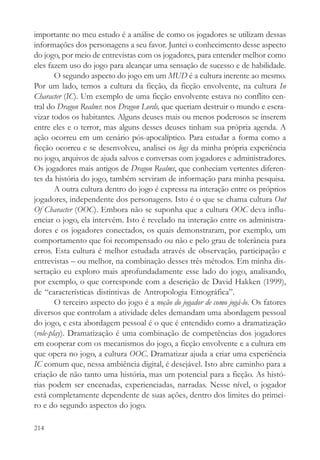 importante no meu estudo é a análise de como os jogadores se utilizam dessas
informações dos personagens a seu favor. Juntei o conhecimento desse aspecto
do jogo, por meio de entrevistas com os jogadores, para entender melhor como
eles fazem uso do jogo para alcançar uma sensação de sucesso e de habilidade.
        O segundo aspecto do jogo em um MUD é a cultura inerente ao mesmo.
Por um lado, temos a cultura da ficção, da ficção envolvente, na cultura In
Character (IC). Um exemplo de uma ficção envolvente estava no conflito cen-
tral do Dragon Realms: nos Dragon Lords, que queriam destruir o mundo e escra-
vizar todos os habitantes. Alguns deuses mais ou menos poderosos se inserem
entre eles e o terror, mas alguns desses deuses tinham sua própria agenda. A
ação ocorreu em um cenário pós-apocalíptico. Para estudar a forma como a
ficção ocorreu e se desenvolveu, analisei os logs da minha própria experiência
no jogo, arquivos de ajuda salvos e conversas com jogadores e administradores.
Os jogadores mais antigos de Dragon Realms, que conheciam vertentes diferen-
tes da história do jogo, também serviram de informação para minha pesquisa.
        A outra cultura dentro do jogo é expressa na interação entre os próprios
jogadores, independente dos personagens. Isto é o que se chama cultura Out
Of Character (OOC). Embora não se suponha que a cultura OOC deva influ-
enciar o jogo, ela intervém. Isto é revelado na interação entre os administra-
dores e os jogadores conectados, os quais demonstraram, por exemplo, um
comportamento que foi recompensado ou não e pelo grau de tolerância para
erros. Esta cultura é melhor estudada através de observação, participação e
entrevistas – ou melhor, na combinação desses três métodos. Em minha dis-
sertação eu exploro mais aprofundadamente esse lado do jogo, analisando,
por exemplo, o que corresponde com a descrição de David Hakken (1999),
de “características distintivas de Antropologia Etnográfica”.
        O terceiro aspecto do jogo é a noção do jogador de como jogá-lo. Os fatores
diversos que controlam a atividade deles demandam uma abordagem pessoal
do jogo, e esta abordagem pessoal é o que é entendido como a dramatização
(role-play). Dramatização é uma combinação de competências dos jogadores
em cooperar com os mecanismos do jogo, a ficção envolvente e a cultura em
que opera no jogo, a cultura OOC. Dramatizar ajuda a criar uma experiência
IC comum que, nessa ambiência digital, é desejável. Isto abre caminho para a
criação de não tanto uma história, mas um potencial para a ficção. As histó-
rias podem ser encenadas, experienciadas, narradas. Nesse nível, o jogador
está completamente dependente de suas ações, dentro dos limites do primei-
ro e do segundo aspectos do jogo.

214
 
