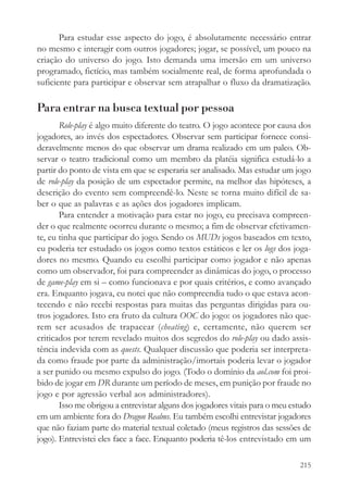 Para estudar esse aspecto do jogo, é absolutamente necessário entrar
no mesmo e interagir com outros jogadores; jogar, se possível, um pouco na
criação do universo do jogo. Isto demanda uma imersão em um universo
programado, fictício, mas também socialmente real, de forma aprofundada o
suficiente para participar e observar sem atrapalhar o fluxo da dramatização.

Para entrar na busca textual por pessoa
       Role-play é algo muito diferente do teatro. O jogo acontece por causa dos
jogadores, ao invés dos espectadores. Observar sem participar fornece consi-
deravelmente menos do que observar um drama realizado em um palco. Ob-
servar o teatro tradicional como um membro da platéia significa estudá-lo a
partir do ponto de vista em que se esperaria ser analisado. Mas estudar um jogo
de role-play da posição de um espectador permite, na melhor das hipóteses, a
descrição do evento sem compreendê-lo. Neste se torna muito difícil de sa-
ber o que as palavras e as ações dos jogadores implicam.
       Para entender a motivação para estar no jogo, eu precisava compreen-
der o que realmente ocorreu durante o mesmo; a fim de observar efetivamen-
te, eu tinha que participar do jogo. Sendo os MUDs jogos baseados em texto,
eu poderia ter estudado os jogos como textos estáticos e ler os logs dos joga-
dores no mesmo. Quando eu escolhi participar como jogador e não apenas
como um observador, foi para compreender as dinâmicas do jogo, o processo
de game-play em si – como funcionava e por quais critérios, e como avançado
era. Enquanto jogava, eu notei que não compreendia tudo o que estava acon-
tecendo e não recebi respostas para muitas das perguntas dirigidas para ou-
tros jogadores. Isto era fruto da cultura OOC do jogo: os jogadores não que-
rem ser acusados de trapacear (cheating) e, certamente, não querem ser
criticados por terem revelado muitos dos segredos do role-play ou dado assis-
tência indevida com as quests. Qualquer discussão que poderia ser interpreta-
da como fraude por parte da administração/imortais poderia levar o jogador
a ser punido ou mesmo expulso do jogo. (Todo o domínio da aol.com foi proi-
bido de jogar em DR durante um período de meses, em punição por fraude no
jogo e por agressão verbal aos administradores).
       Isso me obrigou a entrevistar alguns dos jogadores vitais para o meu estudo
em um ambiente fora do Dragon Realms. Eu também escolhi entrevistar jogadores
que não faziam parte do material textual coletado (meus registros das sessões de
jogo). Entrevistei eles face a face. Enquanto poderia tê-los entrevistado em um

                                                                              215
 