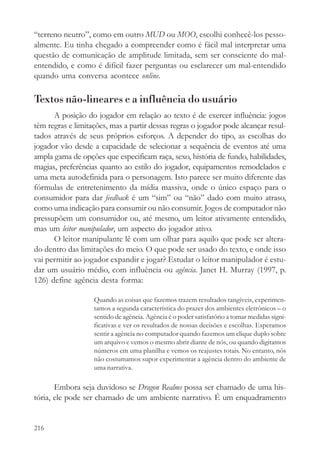 “terreno neutro”, como em outro MUD ou MOO, escolhi conhecê-los pesso-
almente. Eu tinha chegado a compreender como é fácil mal interpretar uma
questão de comunicação de amplitude limitada, sem ser consciente do mal-
entendido, e como é difícil fazer perguntas ou esclarecer um mal-entendido
quando uma conversa acontece online.

Textos não-lineares e a influência do usuário
      A posição do jogador em relação ao texto é de exercer influência: jogos
têm regras e limitações, mas a partir dessas regras o jogador pode alcançar resul-
tados através de seus próprios esforços. A depender do tipo, as escolhas do
jogador vão desde a capacidade de selecionar a sequência de eventos até uma
ampla gama de opções que especificam raça, sexo, história de fundo, habilidades,
magias, preferências quanto ao estilo do jogador, equipamentos remodelados e
uma meta autodefinida para o personagem. Isto parece ser muito diferente das
fórmulas de entretenimento da mídia massiva, onde o único espaço para o
consumidor para dar feedback é um “sim” ou “não” dado com muito atraso,
como uma indicação para consumir ou não consumir. Jogos de computador não
pressupõem um consumidor ou, até mesmo, um leitor ativamente entendido,
mas um leitor manipulador, um aspecto do jogador ativo.
      O leitor manipulante lê com um olhar para aquilo que pode ser altera-
do dentro das limitações do meio. O que pode ser usado do texto, e onde isso
vai permitir ao jogador expandir e jogar? Estudar o leitor manipulador é estu-
dar um usuário médio, com influência ou agência. Janet H. Murray (1997, p.
126) define agência desta forma:

                   Quando as coisas que fazemos trazem resultados tangíveis, experimen-
                   tamos a segunda característica do prazer dos ambientes eletrônicos – o
                   sentido de agência. Agência é o poder satisfatório a tomar medidas signi-
                   ficativas e ver os resultados de nossas decisões e escolhas. Esperamos
                   sentir a agência no computador quando fazemos um clique duplo sobre
                   um arquivo e vemos o mesmo abrir diante de nós, ou quando digitamos
                   números em uma planilha e vemos os reajustes totais. No entanto, nós
                   não costumamos supor experimentar a agência dentro do ambiente de
                   uma narrativa.

       Embora seja duvidoso se Dragon Realms possa ser chamado de uma his-
tória, ele pode ser chamado de um ambiente narrativo. É um enquadramento


216
 